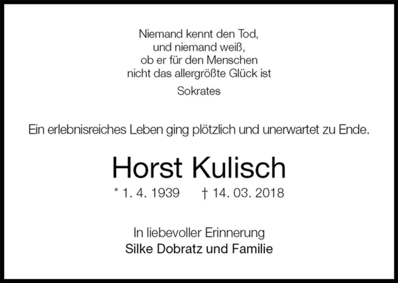 <p>Niemand kennt den Tod,<br />und niemand weiß,<br />ob er für den Menschen<br />nicht das allergrößte Glück ist<br />Sokrates<br />Ein erlebnisreiches Leben ging plötzlich und unerwartet zu Ende.<br />Horst Kulisch<br />* 1. 4. 1939 † 14. 03. 2018<br />In liebevoller Erinnerung<br />Silke Dobratz und Familie</p>