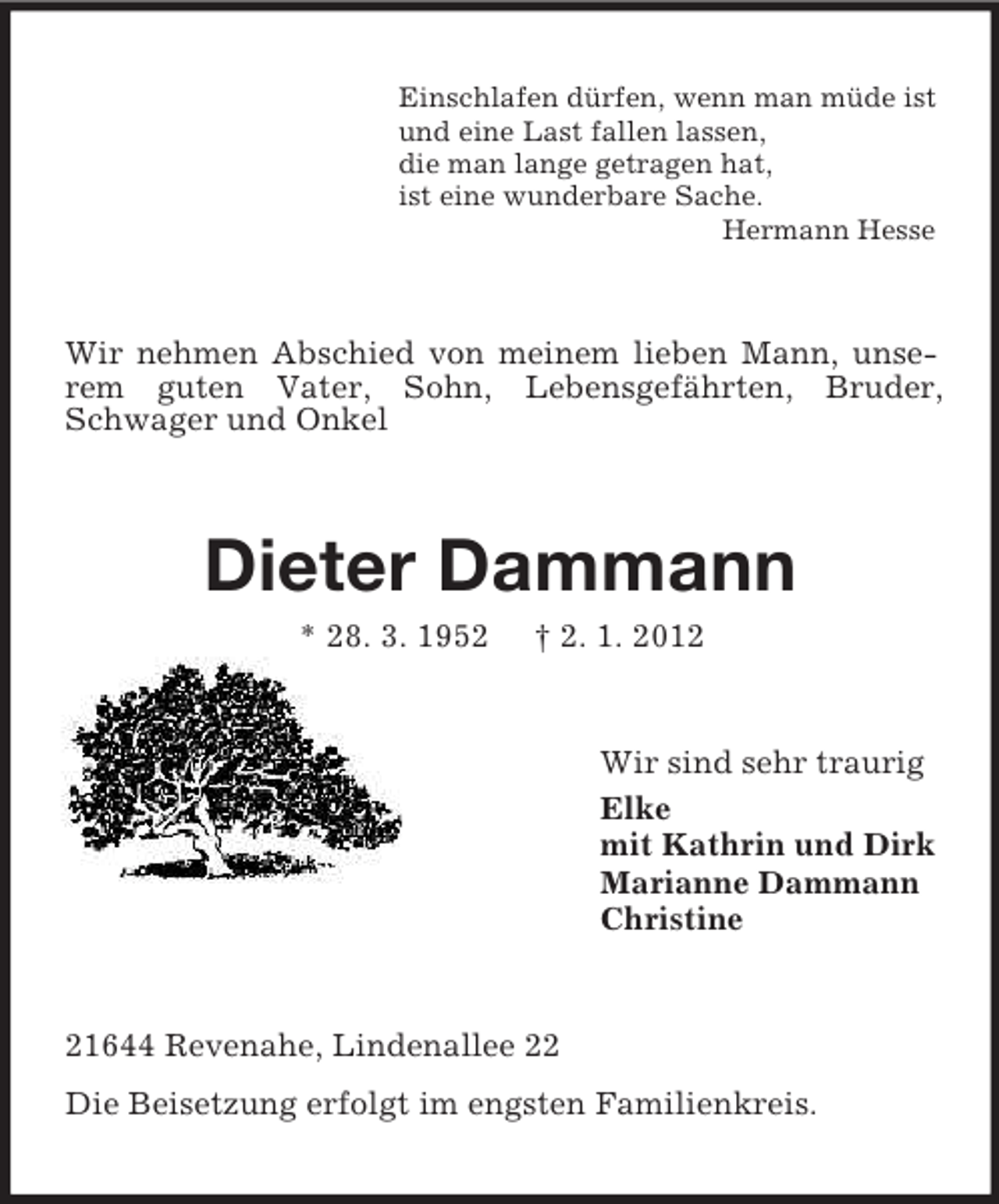 <p>Einschlafen dürfen, wenn man müde ist<br />und eine Last fallen lassen,<br />die man lange getragen hat,<br />ist eine wunderbare Sache.<br />Hermann Hesse</p><p>Wir nehmen Abschied von meinem lieben Mann, unserem guten Vater, Sohn, Lebensgefährten, Bruder,<br />Schwager und Onkel</p><p>Dieter Dammann<br />* 28. 3. 1952</p><p>† 2. 1. 2012</p><p>Wir sind sehr traurig<br />Elke<br />mit Kathrin und Dirk<br />Marianne Dammann<br />Christine</p><p>21644 Revenahe, Lindenallee 22<br />Die Beisetzung erfolgt im engsten Familienkreis.</p>