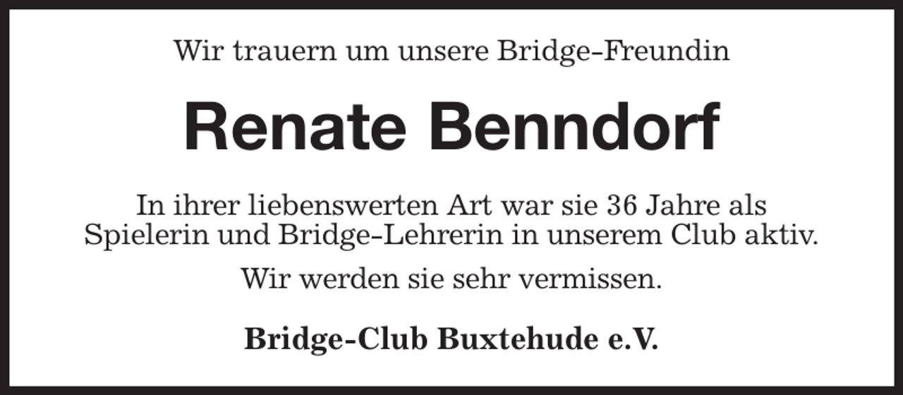 <p>Wir trauern um unsere Bridge-Freundin<br />Renate Benndorf<br />In ihrer liebenswerten Art war sie 36 Jahre als<br />Spielerin und Bridge-Lehrerin in unserem Club aktiv.</p><p>Wir werden sie sehr vermissen.<br />Bridge-Club Buxtehude e.V.</p>
