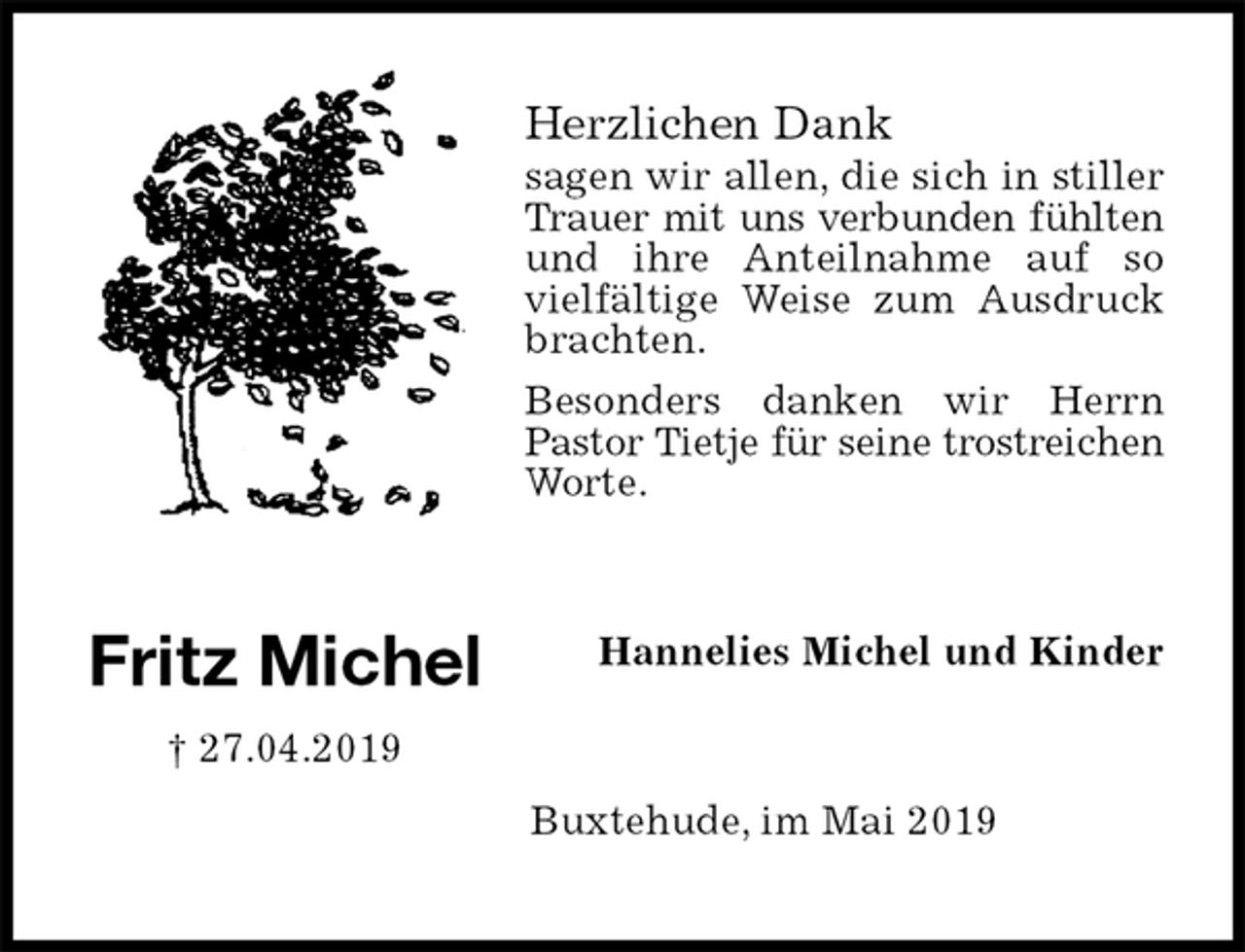 <p>Herzlichen Dank<br />sagen wir allen, die sich in stiller Trauer mit uns verbunden fühlten<br />und ihre Anteilnahme auf so vielfältige Weise zum Ausdruck brachten.<br />Besonders danken wir Herrn Pastor Tietje für seine trostreichen Worte.<br />Hannelies Michel und Kinder<br />Buxtehude, im Mai 2019</p><p>Fritz Michel<br />† 27.04.2019</p>