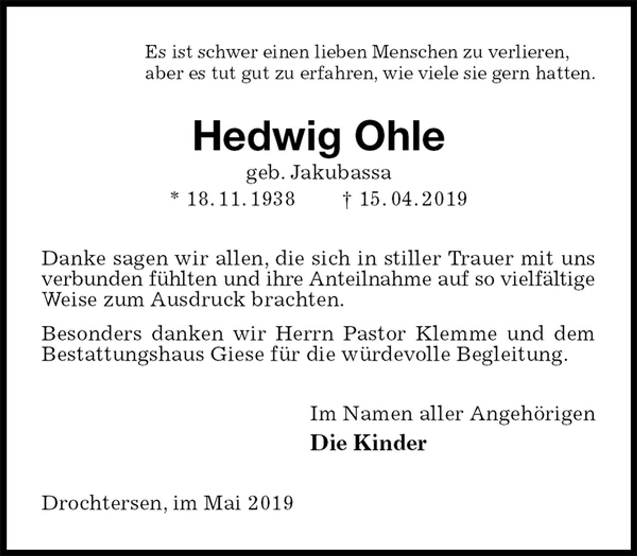 <p>Es ist schwer einen lieben Menschen zu verlieren,<br />aber es tut gut zu erfahren, wie viele sie gern hatten.<br />Hedwig Ohle<br />geb. Jakubassa<br />* 18. 11. 1938 † 15. 04. 2019<br />Danke sagen wir allen, die sich in stiller Trauer mit uns verbunden fühlten und ihre Anteilnahme auf so vielfältige<br />Weise zum Ausdruck brachten.<br />Besonders danken wir Herrn Pastor Klemme und dem Bestattungshaus Giese für die würdevolle Begleitung.<br />Im Namen aller Angehörigen<br />Die Kinder<br />Drochtersen, im Mai 2019</p>