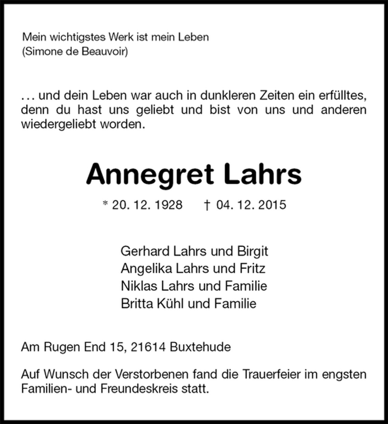 <p>Mein wichtigstes Werk ist mein Leben<br />(Simone de Beauvoir)<br />. . . und dein Leben war auch in dunkleren Zeiten ein erfülltes, denn du hast uns geliebt und bist von uns und anderen<br />wiedergeliebt worden.<br />Annegret Lahrs<br />* 20. 12. 1928 † 04. 12. 2015<br />Gerhard Lahrs und Birgit<br />Angelika Lahrs und Fritz<br />Niklas Lahrs und Familie<br />Britta Kühl und Familie<br />Am Rugen End 15, 21614 Buxtehude</p><p>Auf Wunsch der Verstorbenen fand die Trauerfeier im engsten Familien- und Freundeskreis statt.</p>