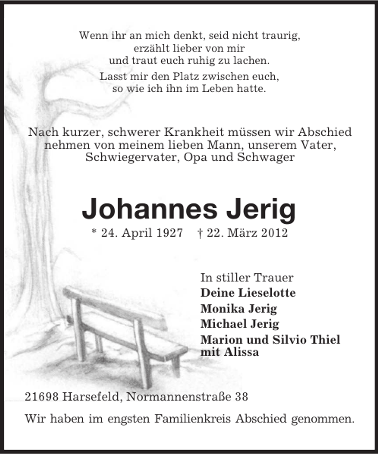 <p>Wenn ihr an mich denkt, seid nicht traurig,<br />erzählt lieber von mir<br />und traut euch ruhig zu lachen.<br />Lasst mir den Platz zwischen euch,<br />so wie ich ihn im Leben hatte.</p><p>Nach kurzer, schwerer Krankheit müssen wir Abschied<br />nehmen von meinem lieben Mann, unserem Vater,<br />Schwiegervater, Opa und Schwager</p><p>Johannes Jerig<br />* 24. April 1927</p><p>† 22. März 2012</p><p>In stiller Trauer<br />Deine Lieselotte<br />Monika Jerig<br />Michael Jerig<br />Marion und Silvio Thiel<br />mit Alissa</p><p>21698 Harsefeld, Normannenstraße 38<br />Wir haben im engsten Familienkreis Abschied genommen.</p>