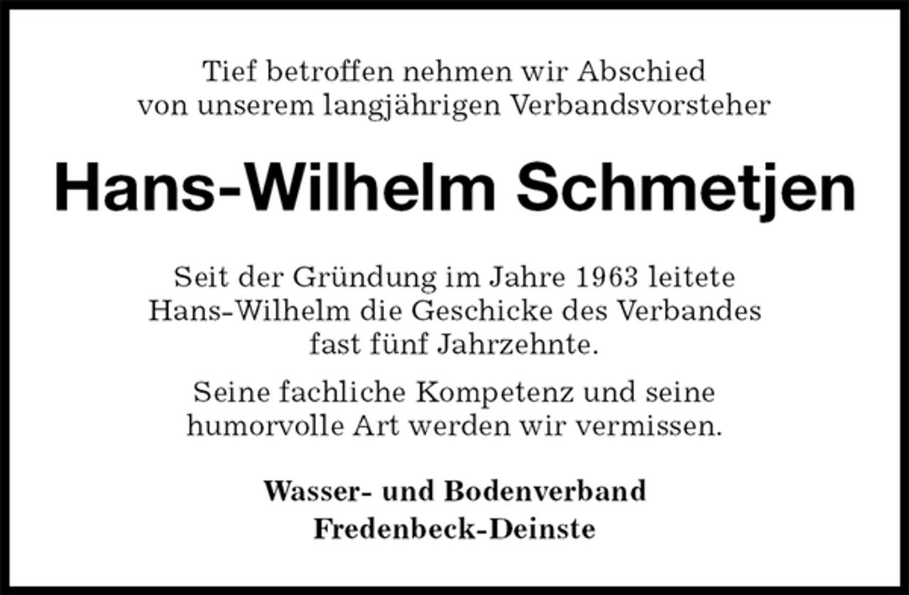 <p>Tief betroffen nehmen wir Abschied<br />von unserem langjährigen Verbandsvorsteher<br />Hans-Wilhelm Schmetjen<br />Seit der Gründung im Jahre 1963 leitete<br />Hans-Wilhelm die Geschicke des Verbandes<br />fast fünf Jahrzehnte.<br />Seine fachliche Kompetenz und seine<br />humorvolle Art werden wir vermissen.<br />Wasser- und Bodenverband<br />Fredenbeck-Deinste</p>