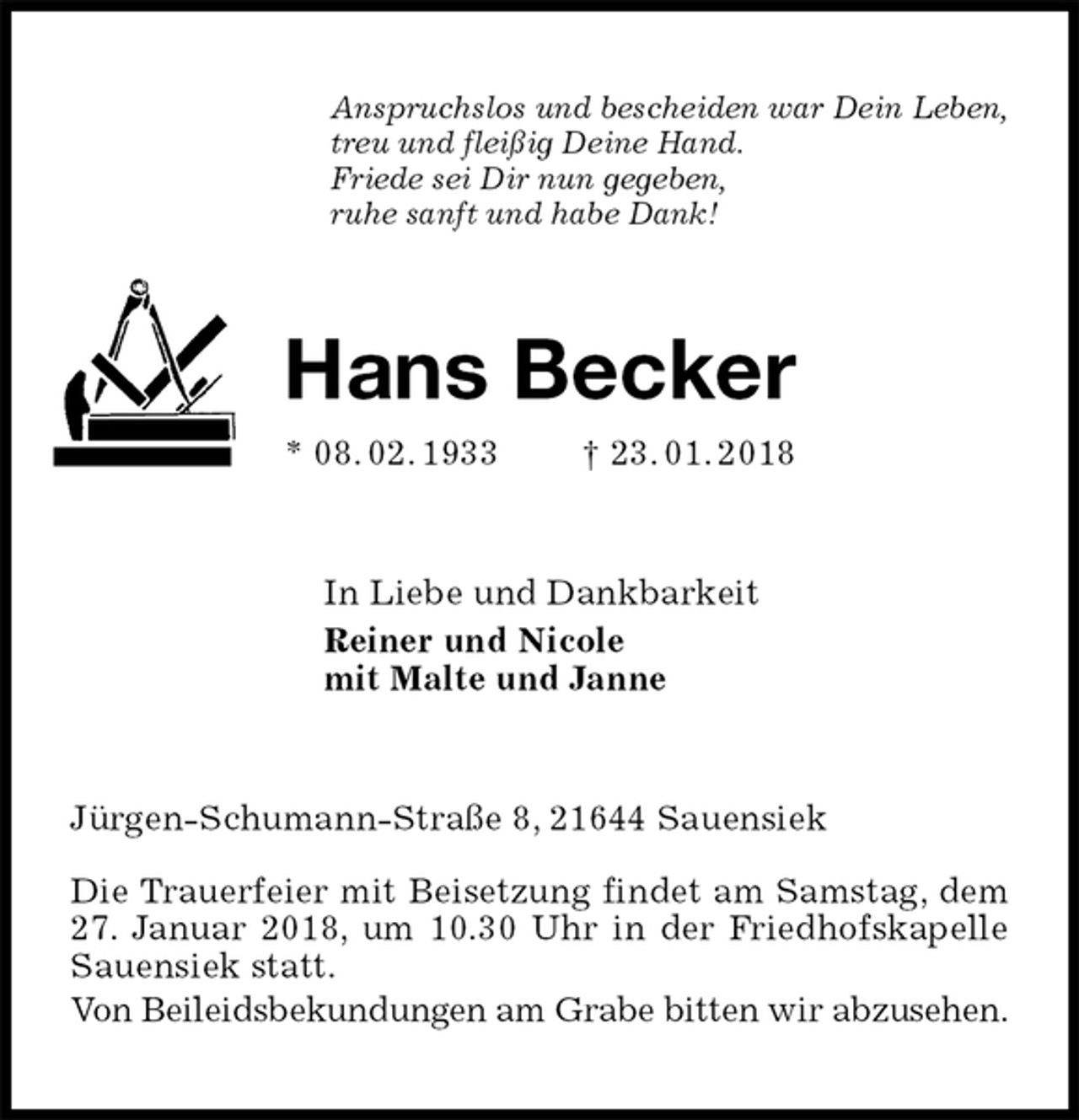 <p>Anspruchslos und bescheiden war Dein Leben,<br />treu und fleißig Deine Hand.<br />Friede sei Dir nun gegeben,<br />ruhe sanft und habe Dank!<br />Hans Becker<br />* 08. 02. 1933 † 23. 01. 2018<br />In Liebe und Dankbarkeit<br />Reiner und Nicole<br />mit Malte und Janne<br />Jürgen-Schumann-Straße 8, 21644 Sauensiek</p>
<p>Die Trauerfeier mit Beisetzung findet am Samstag, dem 27. Januar 2018, um 10.30 Uhr in der Friedhofskapelle Sauensiek statt.<br />Von Beileidsbekundungen am Grabe bitten wir abzusehen.</p>