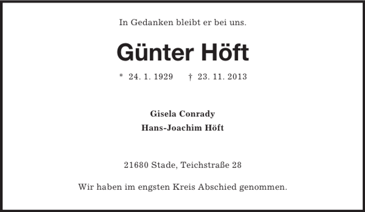 <p>In Gedanken bleibt er bei uns.</p><p>Günter Höft<br />* 24. 1. 1929</p><p>† 23. 11. 2013</p><p>Gisela Conrady<br />Hans-Joachim Höft</p><p>21680 Stade, Teichstraße 28<br />Wir haben im engsten Kreis Abschied genommen.</p>