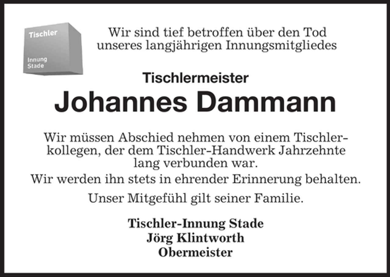<p>Wir sind tief betroffen über den Tod<br />unseres langjährigen Innungsmitgliedes</p><p>Tischlermeister</p><p>Johannes Dammann<br />Wir müssen Abschied nehmen von einem Tischlerkollegen, der dem Tischler-Handwerk Jahrzehnte<br />lang verbunden war.<br />Wir werden ihn stets in ehrender Erinnerung behalten.<br />Unser Mitgefühl gilt seiner Familie.<br />Tischler-Innung Stade<br />Jörg Klintworth<br />Obermeister</p>