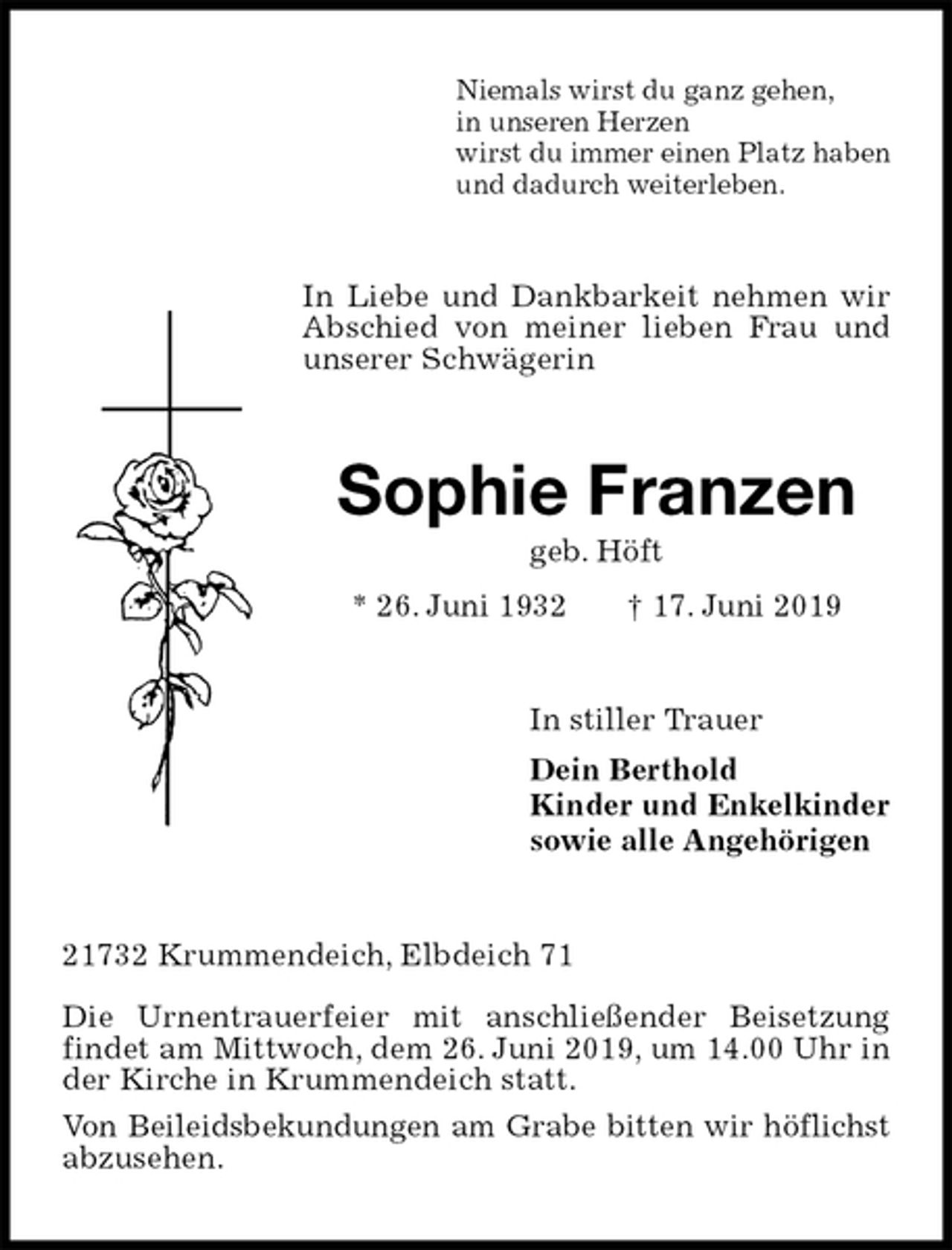 <p>Niemals wirst du ganz gehen,<br />in unseren Herzen<br />wirst du immer einen Platz haben<br />und dadurch weiterleben.<br />In Liebe und Dankbarkeit nehmen wir Abschied von meiner lieben Frau und unserer Schwägerin<br />Sophie Franzen<br />geb. Höft<br />* 26. Juni 1932 † 17. Juni 2019<br />In stiller Trauer<br />Dein Berthold<br />Kinder und Enkelkinder<br />sowie alle Angehörigen<br />21732 Krummendeich, Elbdeich 71</p>
<p>Die Urnentrauerfeier mit anschließender Beisetzung findet am Mittwoch, dem 26. Juni 2019, um 14.00 Uhr in der Kirche in Krummendeich statt.<br />Von Beileidsbekundungen am Grabe bitten wir höflichst<br />abzusehen.</p>