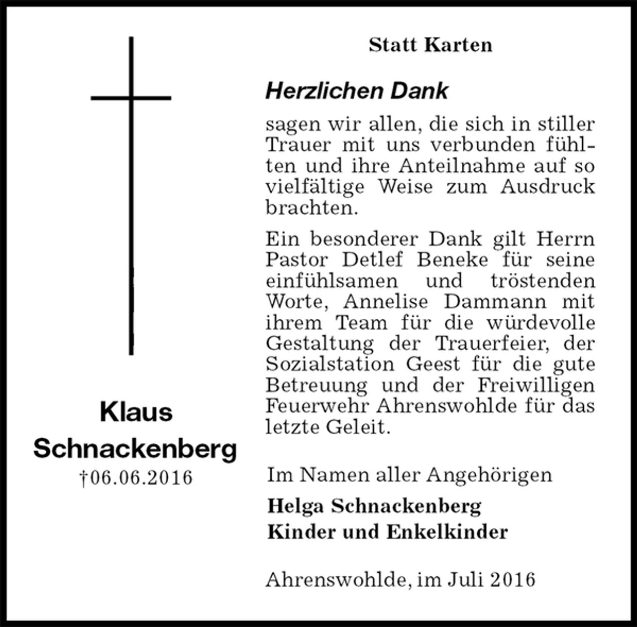 <p>Statt Karten<br />Herzlichen Dank<br />sagen wir allen, die sich in stiller Trauer mit uns verbunden fühlten und ihre Anteilnahme auf so vielfältige Weise zum Ausdruck brachten.<br />Ein besonderer Dank gilt Herrn Pastor Detlef Beneke für seine einfühlsamen und tröstenden Worte, Annelise Dammann mit ihrem Team für die würdevolle Gestaltung der Trauerfeier, der Sozialstation Geest für die gute Betreuung und der Freiwilligen Feuerwehr Ahrenswohlde für das letzte Geleit.<br />Im Namen aller Angehörigen<br />Helga Schnackenberg<br />Kinder und Enkelkinder<br />Ahrenswohlde, im Juli 2016</p><p>Klaus<br />Schnackenberg<br />†06.06.2016</p>