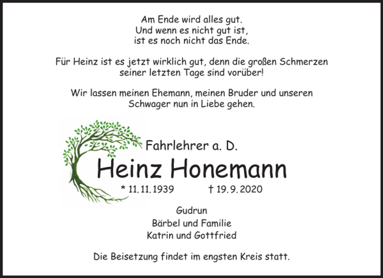 <p>Am Ende wird alles gut.<br />Und wenn es nicht gut ist,<br />ist es noch nicht das Ende.<br />Für Heinz ist es jetzt wirklich gut, denn die großen Schmerzen<br />seiner letzten Tage sind vorüber!</p>
<p>Wir lassen meinen Ehemann, meinen Bruder und unseren<br />Schwager nun in Liebe gehen.</p>
<p>Fahrlehrer a. D.<br />Heinz Honemann<br />* 11. 11. 1939 † 19. 9. 2020<br />Gudrun<br />Bärbel und Familie<br />Katrin und Gottfried<br />Die Beisetzung findet im engsten Kreis statt.</p>