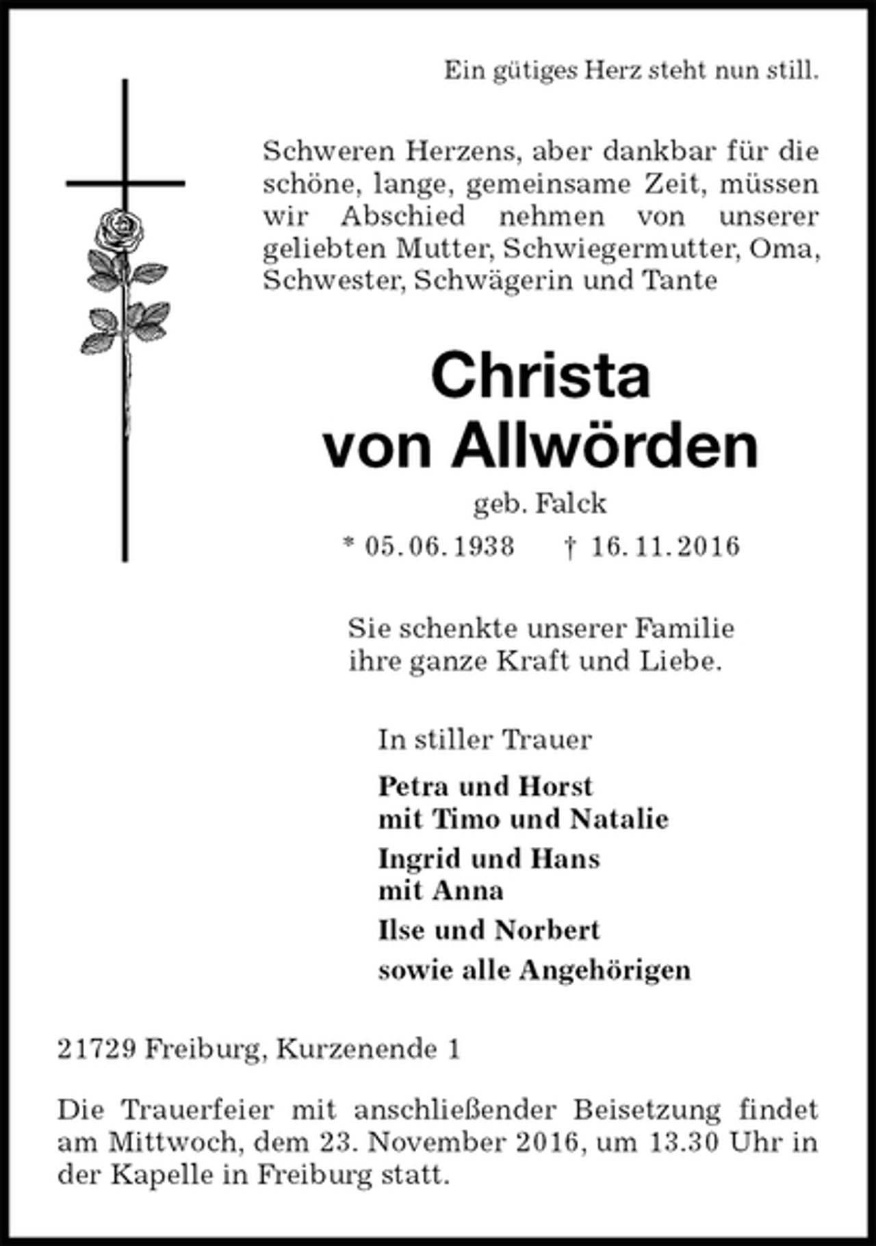 <p>Ein gütiges Herz steht nun still.<br />Schweren Herzens, aber dankbar für die schöne, lange, gemeinsame Zeit, müssen wir Abschied nehmen von unserer<br />geliebten Mutter, Schwiegermutter, Oma, Schwester, Schwägerin und Tante<br />Christa<br />von Allwörden<br />geb. Falck<br />* 05. 06. 1938 † 16. 11. 2016<br />Sie schenkte unserer Familie<br />ihre ganze Kraft und Liebe.<br />In stiller Trauer<br />Petra und Horst<br />mit Timo und Natalie<br />Ingrid und Hans<br />mit Anna<br />Ilse und Norbert<br />sowie alle Angehörigen<br />21729 Freiburg, Kurzenende 1</p><p>Die Trauerfeier mit anschließender Beisetzung findet am Mittwoch, dem 23. November 2016, um 13.30 Uhr in der Kapelle in Freiburg statt.</p>