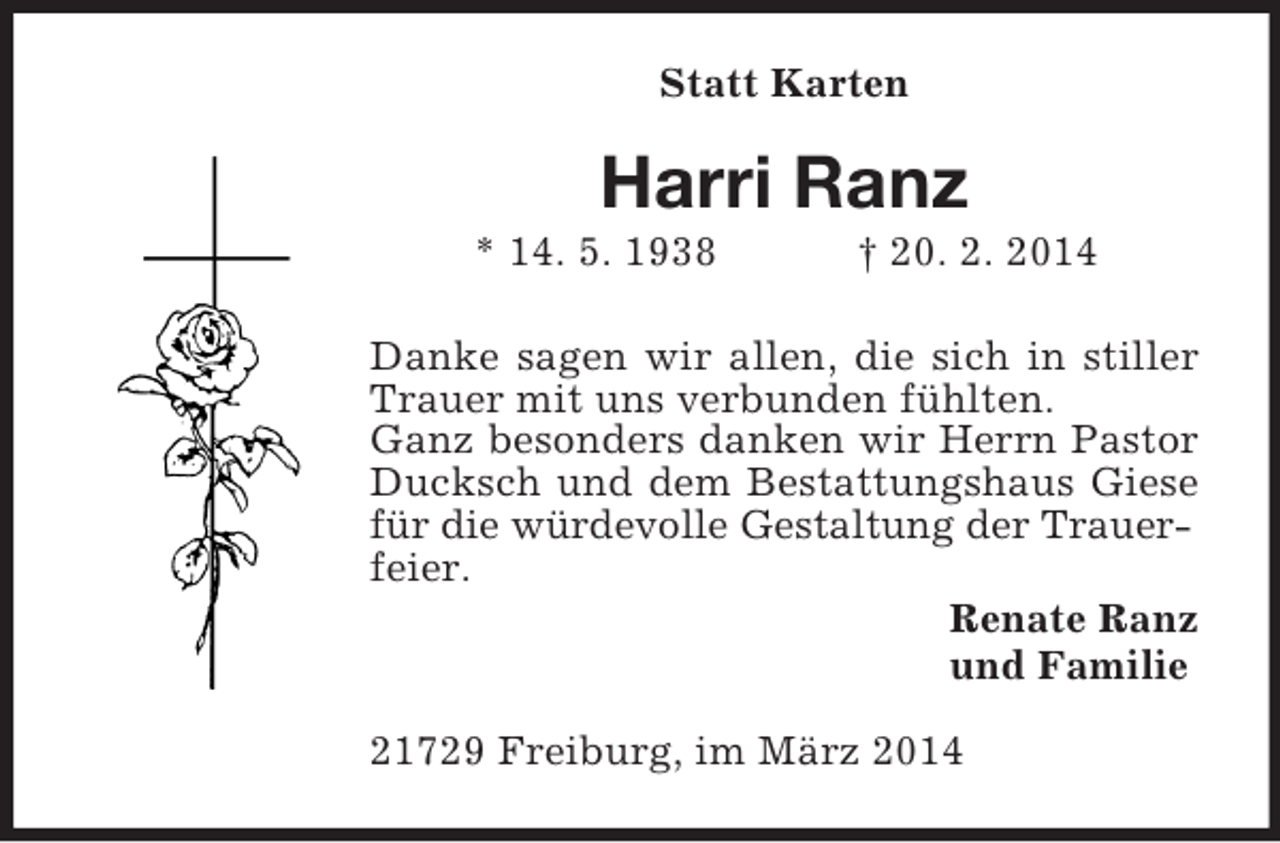 <p>Statt Karten<br />Harri Ranz<br />* 14. 5. 1938 † 20. 2. 2014<br />Danke sagen wir allen, die sich in stiller Trauer mit uns verbunden fühlten.<br />Ganz besonders danken wir Herrn Pastor Ducksch und dem Bestattungshaus Giese für die würdevolle Gestaltung der Trauer-<br />feier.<br />Renate Ranz<br />und Familie<br />21729 Freiburg, im März 2014</p>
