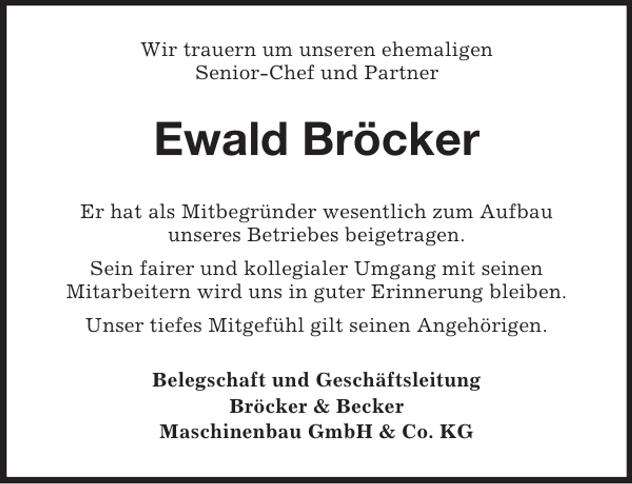 <p>Wir trauern um unseren ehemaligen<br />Senior-Chef und Partner<br />Ewald Bröcker<br />Er hat als Mitbegründer wesentlich zum Aufbau<br />unseres Betriebes beigetragen.<br />Sein fairer und kollegialer Umgang mit seinen<br />Mitarbeitern wird uns in guter Erinnerung bleiben.<br />Unser tiefes Mitgefühl gilt seinen Angehörigen.<br />Belegschaft und Geschäftsleitung<br />Bröcker</p>
