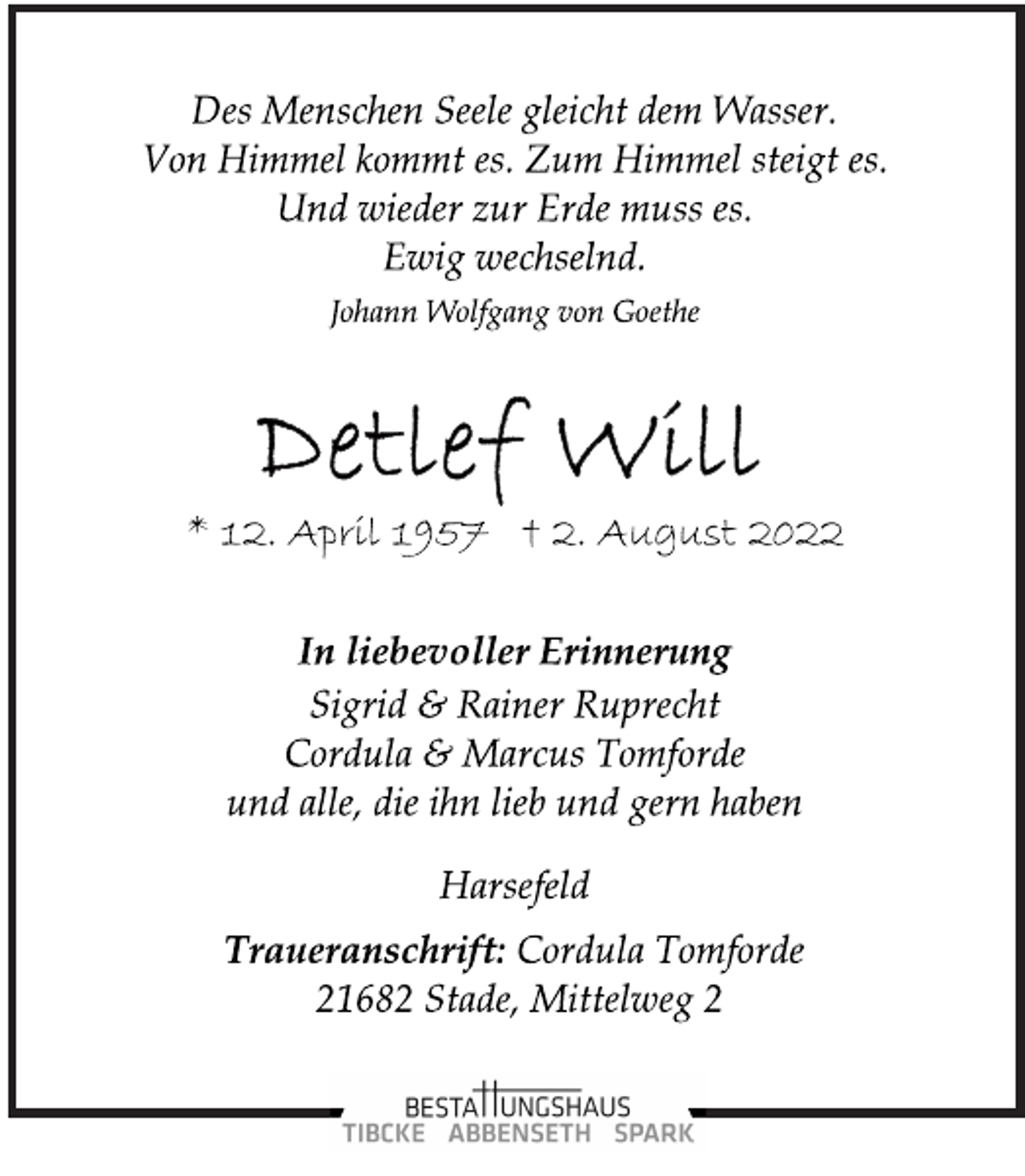 <p>Des Menschen Seele gleicht dem Wasser.<br />Von Himmel kommt es. Zum Himmel steigt es.<br />Und wieder zur Erde muss es.<br />Ewig wechselnd.<br />Johann Wolfgang von Goethe<br />Detlef Will<br />* 12. April 1957 † 2. August 2022<br />In liebevoller Erinnerung<br />Sigrid &amp; Rainer Ruprecht<br />Cordula &amp; Marcus Tomforde<br />und alle, die ihn lieb und gern haben<br />Harsefeld<br />Traueranschrift: Cordula Tomforde<br />21682 Stade, Mittelweg 2</p>