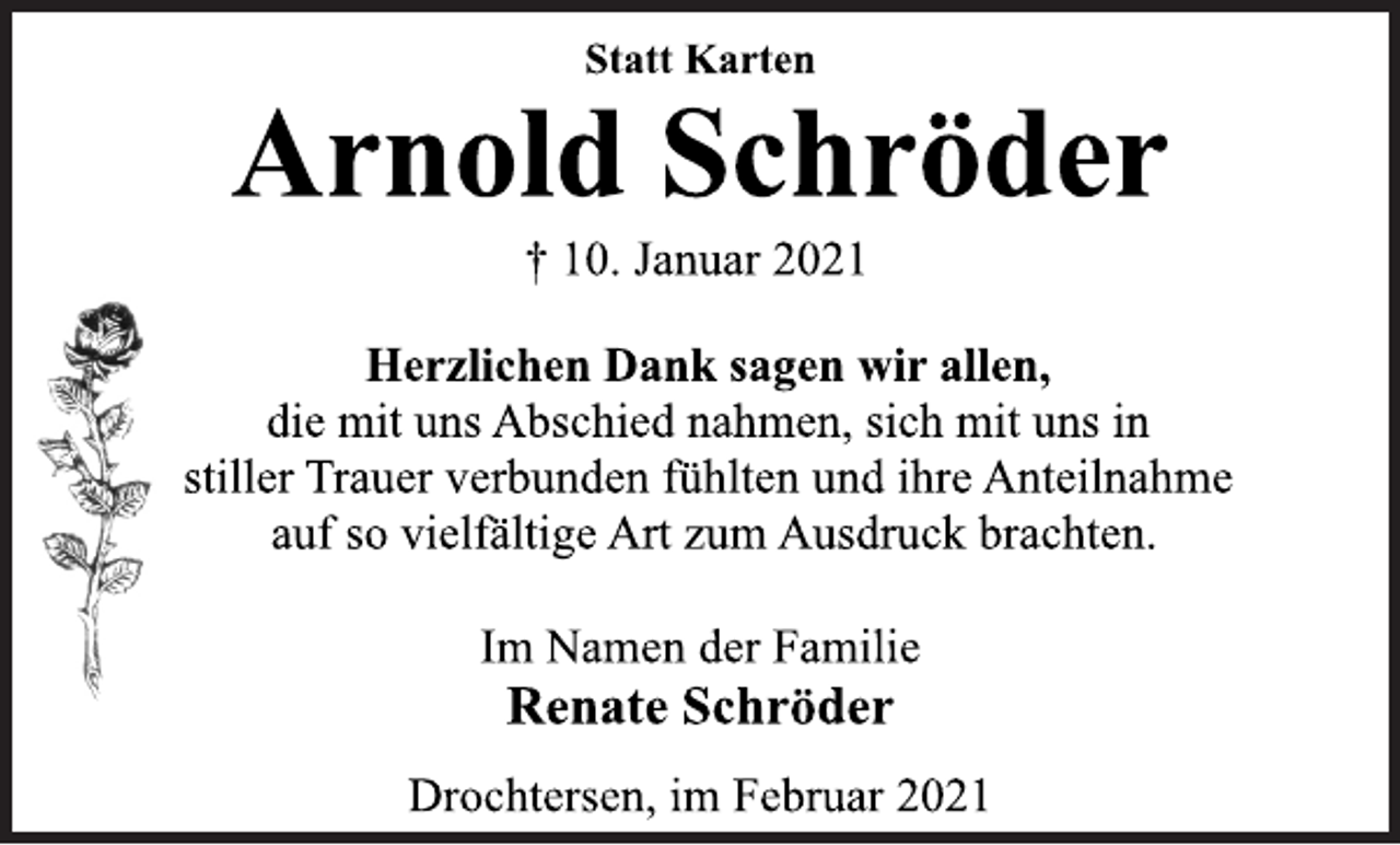 <p>Statt Karten<br />Arnold Schröder<br />† 10. Januar 2021<br />Herzlichen Dank sagen wir allen,<br />die mit uns Abschied nahmen, sich mit uns in<br />stiller Trauer verbunden fühlten und ihre Anteilnahme<br />auf so vielfältige Art zum Ausdruck brachten.<br />Im Namen der Familie<br />Renate Schröder<br />Drochtersen, im Februar 2021</p>