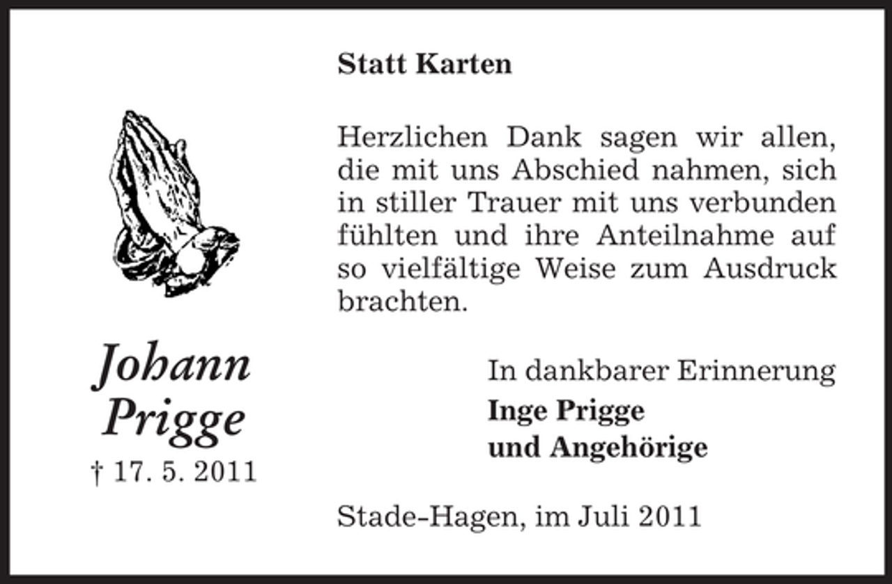 <p>Statt Karten<br />Herzlichen Dank sagen wir allen,<br />die mit uns Abschied nahmen, sich<br />in stiller Trauer mit uns verbunden<br />fühlten und ihre Anteilnahme auf<br />so vielfältige Weise zum Ausdruck<br />brachten.</p><p>Johann<br />Prigge<br />† 17. 5. 2011</p><p>In dankbarer Erinnerung<br />Inge Prigge<br />und Angehörige<br />Stade-Hagen, im Juli 2011</p>