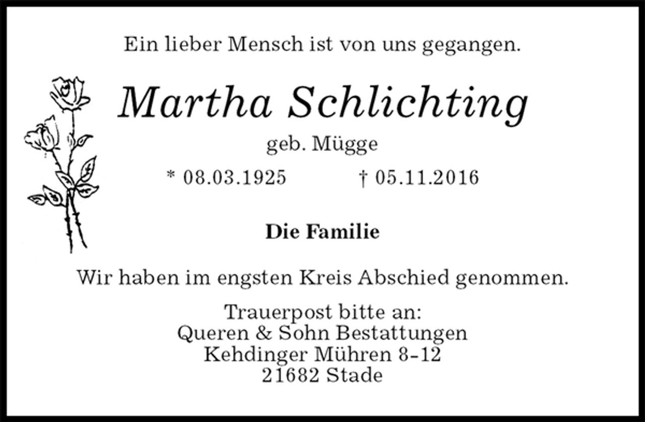 <p>Ein lieber Mensch ist von uns gegangen.<br />Martha Schlichting<br />geb. Mügge<br />* 08.03.1925 † 05.11.2016<br />Die Familie<br />Wir haben im engsten Kreis Abschied genommen.<br />Trauerpost bitte an:<br />Queren &amp; Sohn Bestattungen<br />Kehdinger Mühren 8-12<br />21682 Stade</p>