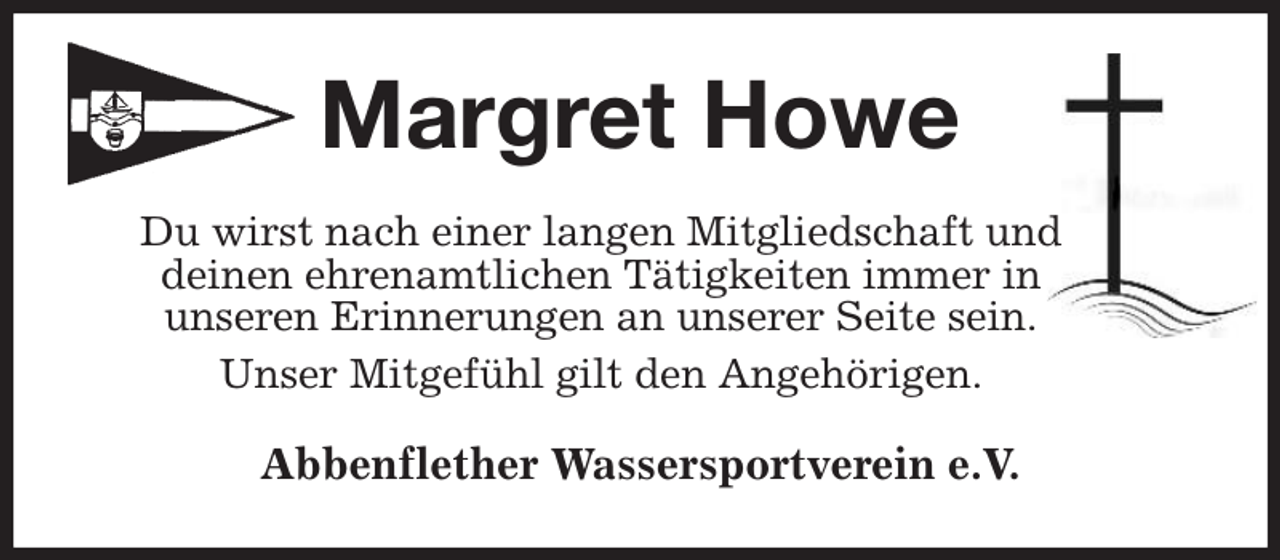 <p>Margret Howe<br />Du wirst nach einer langen Mitgliedschaft und<br />deinen ehrenamtlichen Tätigkeiten immer in<br />unseren Erinnerungen an unserer Seite sein.<br />Unser Mitgefühl gilt den Angehörigen.<br />Abbenflether Wassersportverein e.V.</p>