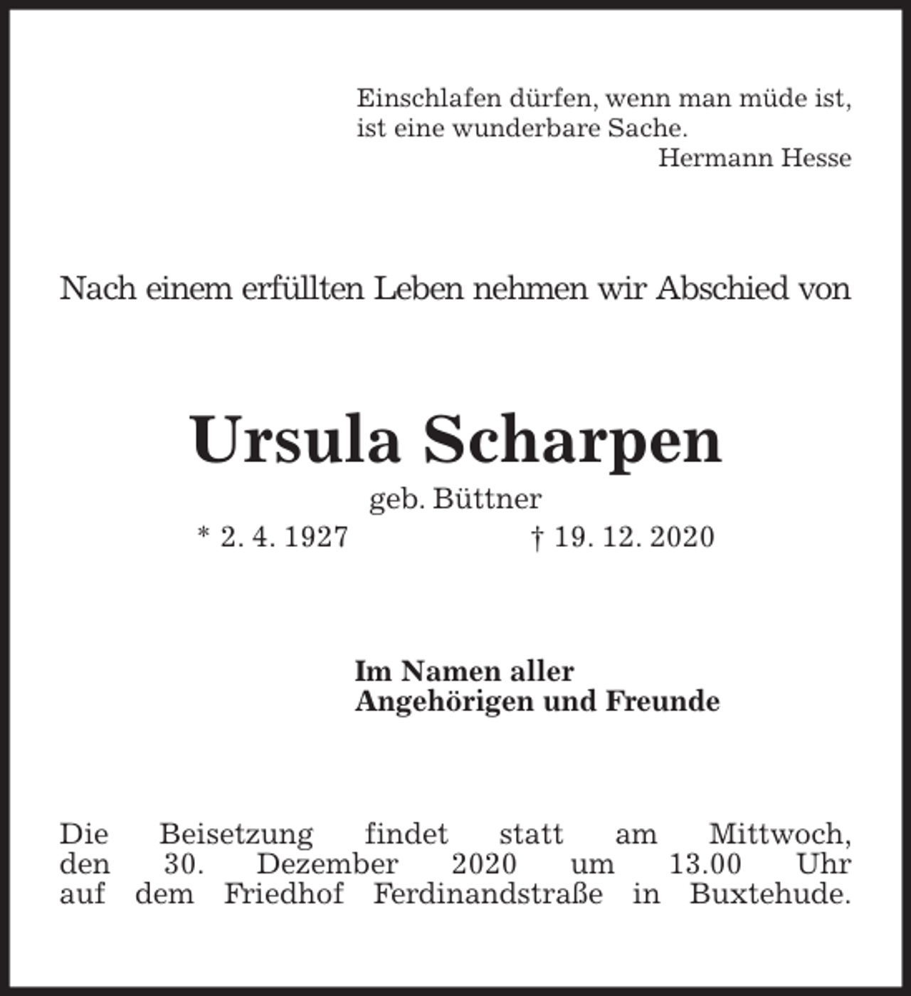 <p>Einschlafen dürfen, wenn man müde ist,<br />ist eine wunderbare Sache.<br />Hermann Hesse<br />Nach einem erfüllten Leben nehmen wir Abschied von<br />Ursula Scharpen<br />geb. Büttner<br />* 2. 4. 1927 † 19. 12. 2020<br />Im Namen aller<br />Angehörigen und Freunde<br />Die Beisetzung findet statt am Mittwoch,<br />den 30. Dezember 2020 um 13.00 Uhr<br />auf dem Friedhof Ferdinandstraße in Buxtehude.</p>