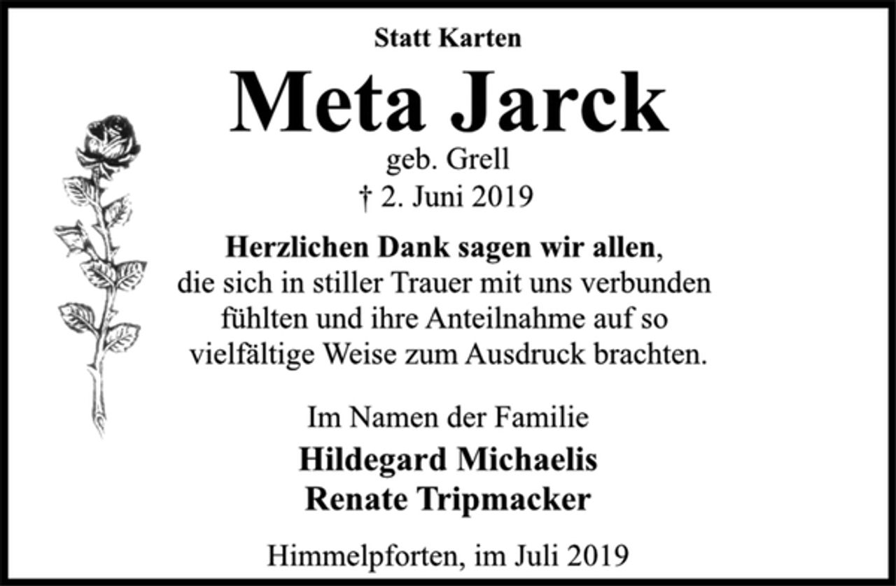 <p>Statt Karten<br />Meta Jarck<br />geb. Grell<br />† 2. Juni 2019<br />Herzlichen Dank sagen wir allen,<br />die sich in stiller Trauer mit uns verbunden<br />fühlten und ihre Anteilnahme auf so<br />vielfältige Weise zum Ausdruck brachten.<br />Im Namen der Familie<br />Hildegard Michaelis<br />Renate Tripmacker<br />Himmelpforten, im Juli 2019</p>