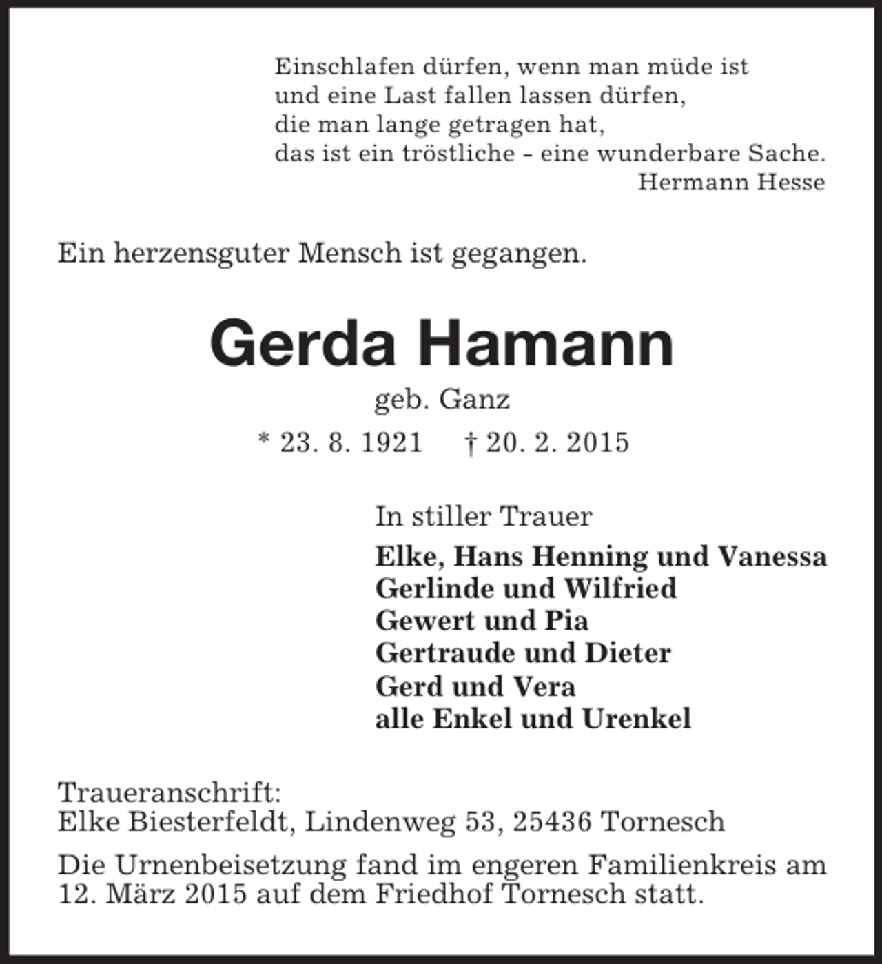 <p>Einschlafen dürfen, wenn man müde ist<br />und eine Last fallen lassen dürfen,<br />die man lange getragen hat,<br />das ist ein tröstliche - eine wunderbare Sache.<br />Hermann Hesse<br />Ein herzensguter Mensch ist gegangen.<br />Gerda Hamann<br />geb. Ganz<br />* 23. 8. 1921 † 20. 2. 2015<br />In stiller Trauer<br />Elke, Hans Henning und Vanessa<br />Gerlinde und Wilfried<br />Gewert und Pia<br />Gertraude und Dieter<br />Gerd und Vera<br />alle Enkel und Urenkel<br />Traueranschrift:<br />Elke Biesterfeldt, Lindenweg 53, 25436 Tornesch<br />Die Urnenbeisetzung fand im engeren Familienkreis am 12. März 2015 auf dem Friedhof Tornesch statt.</p>