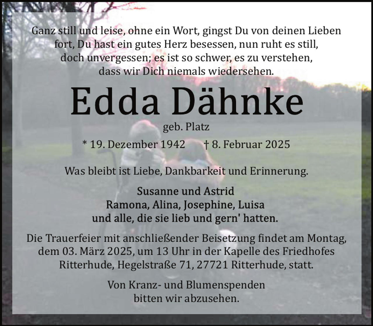 <p>Ganz still und leise, ohne ein Wort, gingst Du von deinen Lieben<br />fort, Du hast ein gutes Herz besessen, nun ruht es still,<br />doch unvergessen; es ist so schwer, es zu verstehen,<br />dass wir Dich niemals wiedersehen.</p>
<p>geb. Platz<br />* 19. Dezember 1942</p>
<p>† 8. Februar 2025</p>
<p>Was bleibt ist Liebe, Dankbarkeit und Erinnerung.</p>
<p>Die Trauerfeier mit anschließender Beisetzung findet am Montag,<br />dem 03. März 2025, um 13 Uhr in der Kapelle des Friedhofes<br />Ritterhude, Hegelstraße 71, 27721 Ritterhude, statt.<br />Von Kranz­ und Blumenspenden<br />bitten wir abzusehen.</p>