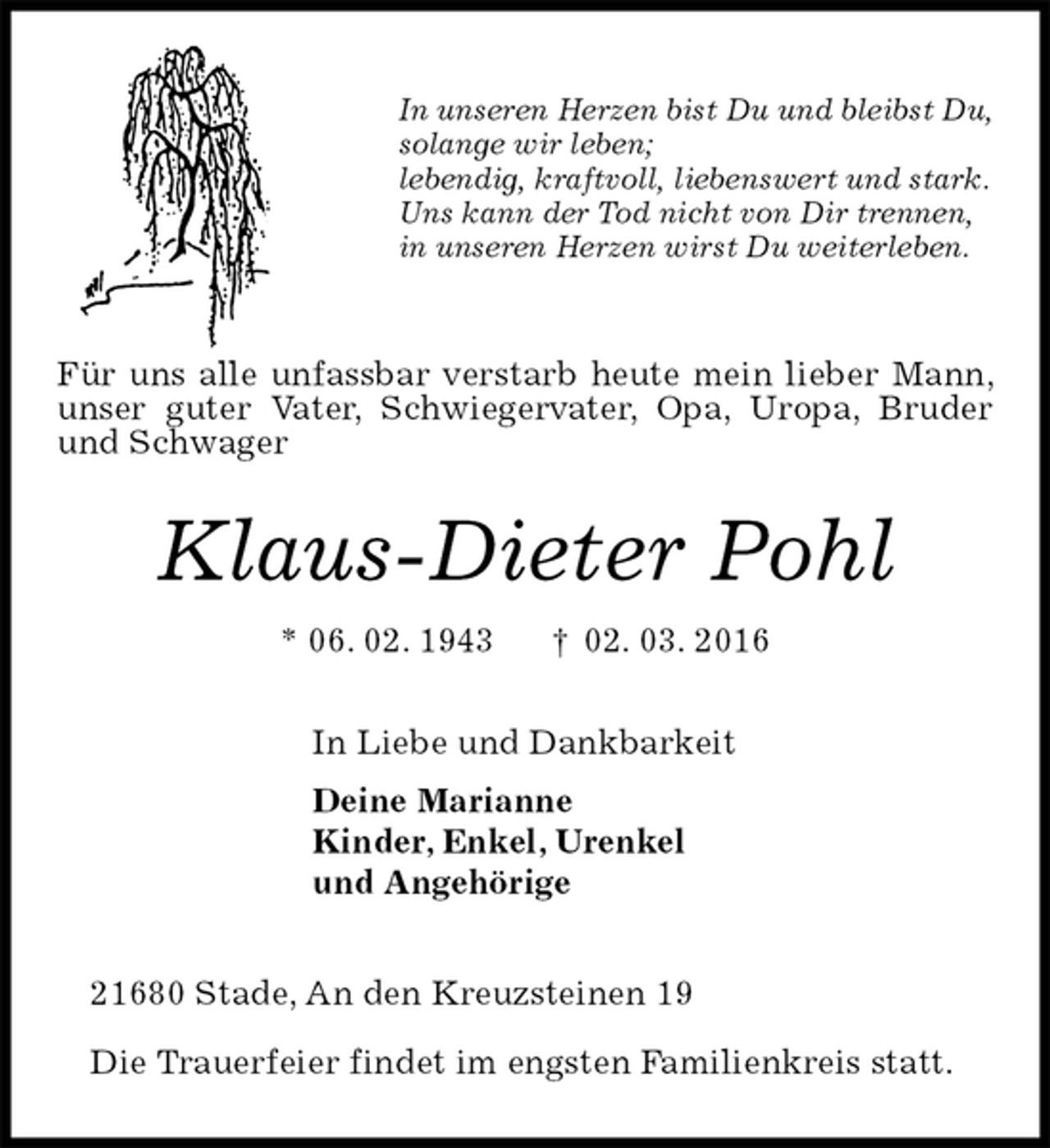 <p>In unseren Herzen bist Du und bleibst Du,<br />solange wir leben;<br />lebendig, kraftvoll, liebenswert und stark.<br />Uns kann der Tod nicht von Dir trennen,<br />in unseren Herzen wirst Du weiterleben.<br />Für uns alle unfassbar verstarb heute mein lieber Mann, unser guter Vater, Schwiegervater, Opa, Uropa, Bruder und Schwager<br />Klaus-Dieter Pohl<br />* 06. 02. 1943 † 02. 03. 2016<br />In Liebe und Dankbarkeit<br />Deine Marianne<br />Kinder, Enkel, Urenkel<br />und Angehörige<br />21680 Stade, An den Kreuzsteinen 19</p><p>Die Trauerfeier findet im engsten Familienkreis statt.</p>
