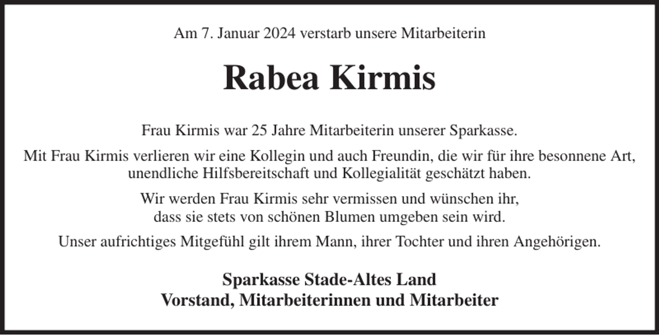 <p>Am 7. Januar 2024 verstarb unsere Mitarbeiterin<br />Rabea Kirmis<br />Frau Kirmis war 25 Jahre Mitarbeiterin unserer Sparkasse.<br />Mit Frau Kirmis verlieren wir eine Kollegin und auch Freundin, die wir für ihre besonnene Art, unendliche Hilfsbereitschaft und Kollegialität geschätzt haben.<br />Wir werden Frau Kirmis sehr vermissen und wünschen ihr,<br />dass sie stets von schönen Blumen umgeben sein wird.<br />Unser aufrichtiges Mitgefühl gilt ihrem Mann, ihrer Tochter und ihren Angehörigen.<br />Sparkasse Stade-Altes Land<br />Vorstand, Mitarbeiterinnen und Mitarbeiter</p>