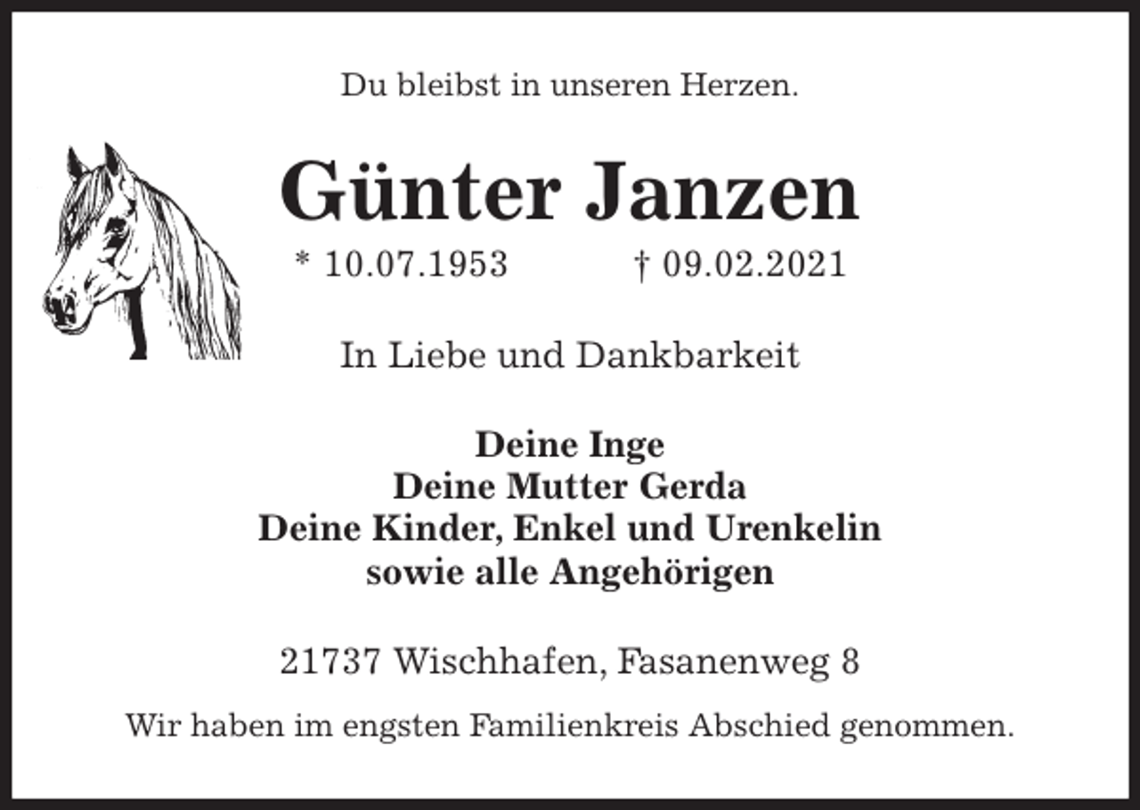 <p>Du bleibst in unseren Herzen.<br />Günter Janzen<br />* 10.07.1953 † 09.02.2021<br />In Liebe und Dankbarkeit<br />Deine Inge<br />Deine Mutter Gerda<br />Deine Kinder, Enkel und Urenkelin<br />sowie alle Angehörigen<br />21737 Wischhafen, Fasanenweg 8<br />Wir haben im engsten Familienkreis Abschied genommen.</p>