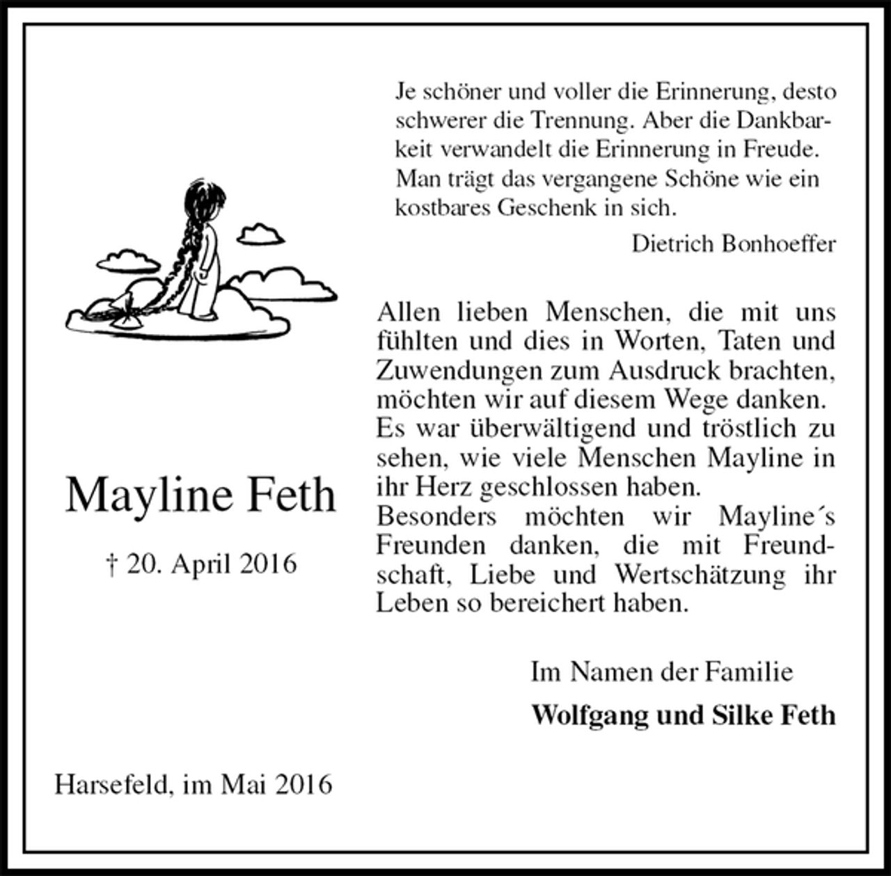 <p>Je schöner und voller die Erinnerung, desto schwerer die Trennung. Aber die Dankbarkeit verwandelt die Erinnerung in Freude.<br />Man trägt das vergangene Schöne wie ein<br />kostbares Geschenk in sich.<br />Dietrich Bonhoeffer<br />Allen lieben Menschen, die mit uns fühlten und dies in Worten, Taten und Zuwendungen zum Ausdruck brachten, möchten wir auf diesem Wege danken.<br />Es war überwältigend und tröstlich zu sehen, wie viele Menschen Mayline in ihr Herz geschlossen haben.<br />Besonders möchten wir Mayline´s Freunden danken, die mit Freundschaft, Liebe und Wertschätzung ihr Leben so bereichert haben.<br />Harsefeld, im Mai 2016<br />Im Namen der Familie<br />Wolfgang und Silke Feth</p>
<p>Mayline Feth<br />† 20. April 2016</p>