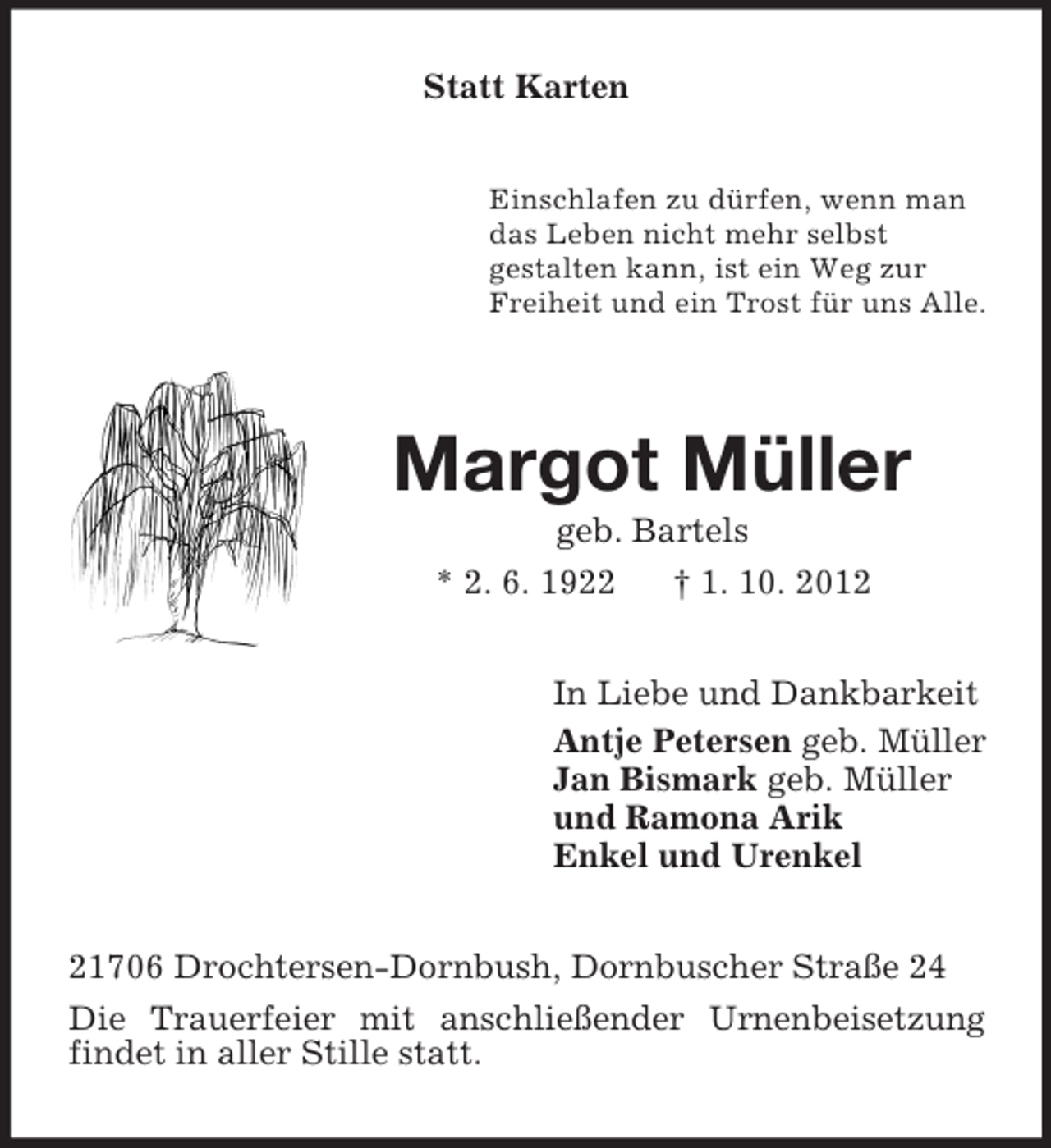 <p>Statt Karten<br />Einschlafen zu dürfen, wenn man<br />das Leben nicht mehr selbst<br />gestalten kann, ist ein Weg zur<br />Freiheit und ein Trost für uns Alle.</p><p>Margot Müller<br />geb. Bartels<br />* 2. 6. 1922 † 1. 10. 2012<br />In Liebe und Dankbarkeit<br />Antje Petersen geb. Müller<br />Jan Bismark geb. Müller<br />und Ramona Arik<br />Enkel und Urenkel<br />21706 Drochtersen-Dornbush, Dornbuscher Straße 24<br />Die Trauerfeier mit anschließender Urnenbeisetzung findet in aller Stille statt.</p>