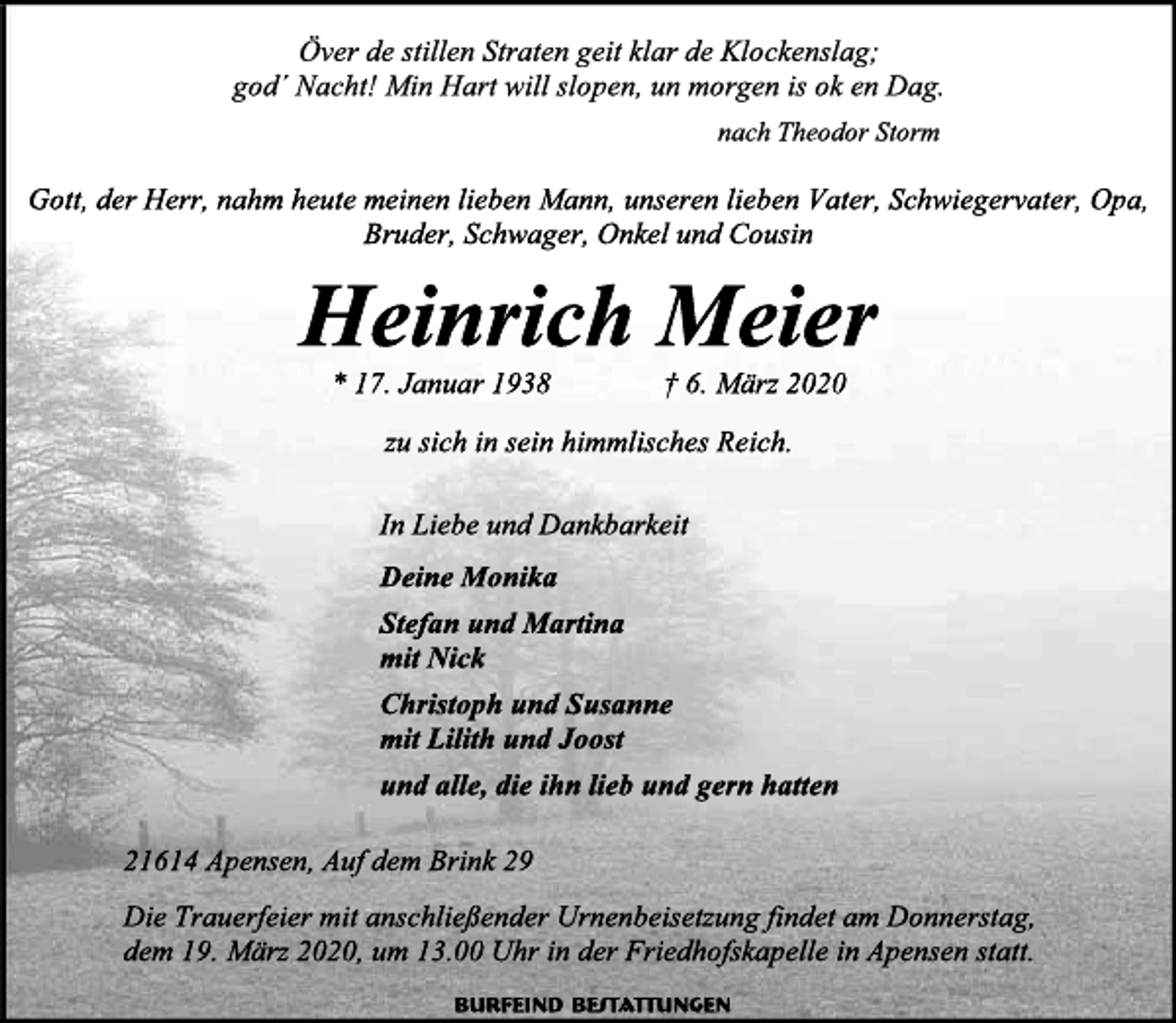 <p>Över de stillen Straten geit klar de Klockenslag; god´ Nacht! Min Hart will slopen, un morgen is ok en Dag.<br />nach Theodor Storm<br />Gott, der Herr, nahm heute meinen lieben Mann, unseren lieben Vater, Schwiegervater, Opa, Bruder, Schwager, Onkel und Cousin<br />Heinrich Meier<br />* 17. Januar 1938 † 6. März 2020<br />zu sich in sein himmlisches Reich.<br />In Liebe und Dankbarkeit<br />Deine Monika<br />Stefan und Martina<br />mit Nick<br />Christoph und Susanne<br />mit Lilith und Joost<br />und alle, die ihn lieb und gern hatten<br />21614 Apensen, Auf dem Brink 29<br />Die Trauerfeier mit anschließender Urnenbeisetzung findet am Donnerstag, dem 19. März 2020, um 13.00 Uhr in der Friedhofskapelle in Apensen statt.<br />Burfeind Bestattungen</p>