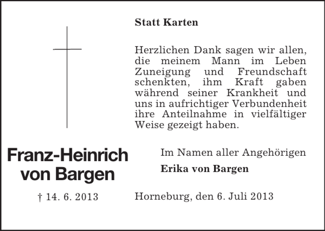 <p>Statt Karten<br />Herzlichen Dank sagen wir allen,<br />die meinem Mann im Leben<br />Zuneigung und Freundschaft<br />schenkten, ihm Kraft gaben<br />während seiner Krankheit und<br />uns in aufrichtiger Verbundenheit<br />ihre Anteilnahme in vielfältiger<br />Weise gezeigt haben.</p><p>Franz-Heinrich<br />von Bargen<br />† 14. 6. 2013</p><p>Im Namen aller Angehörigen<br />Erika von Bargen<br />Horneburg, den 6. Juli 2013</p>