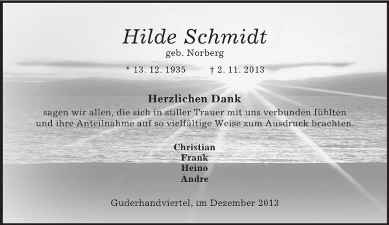 <p>Hilde Schmidt<br />geb. Norberg<br />* 13. 12. 1935 † 2. 11. 2013<br />Herzlichen Dank<br />sagen wir allen, die sich in stiller Trauer mit uns verbunden fühlten<br />und ihre Anteilnahme auf so vielfältige Weise zum Ausdruck brachten.<br />Christian<br />Frank<br />Heino<br />Andre<br />Guderhandviertel, im Dezember 2013</p>
