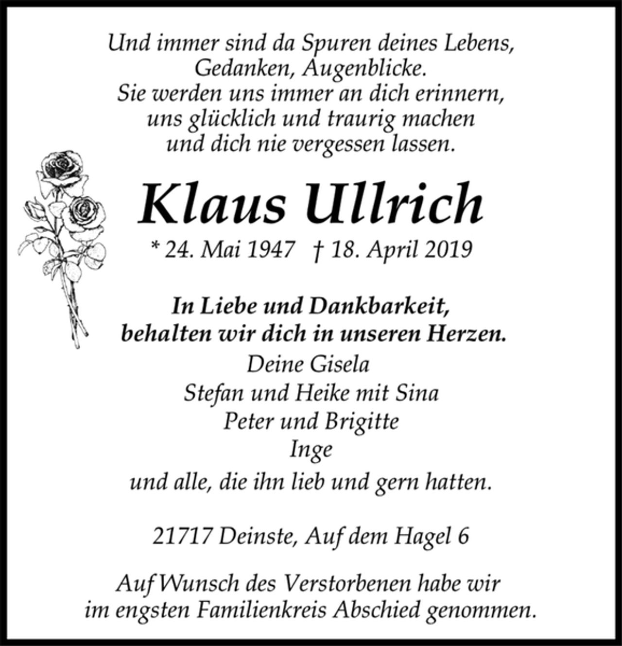 <p>Und immer sind da Spuren deines Lebens,<br />Gedanken, Augenblicke.<br />Sie werden uns immer an dich erinnern,<br />uns glücklich und traurig machen<br />und dich nie vergessen lassen.<br />Klaus Ullrich<br />* 24. Mai 1947 † 18. April 2019<br />In Liebe und Dankbarkeit,<br />behalten wir dich in unseren Herzen.<br />Deine Gisela<br />Stefan und Heike mit Sina<br />Peter und Brigitte<br />Inge<br />und alle, die ihn lieb und gern hatten.<br />21717 Deinste, Auf dem Hagel 6<br />Auf Wunsch des Verstorbenen habe wir<br />im engsten Familienkreis Abschied genommen.</p>