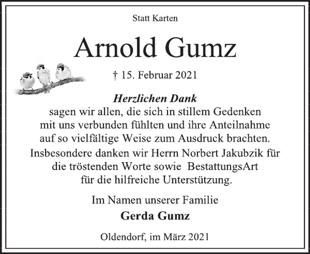 <p>Statt Karten<br />Arnold Gumz<br />† 15. Februar 2021<br />Herzlichen Dank<br />sagen wir allen, die sich in stillem Gedenken<br />mit uns verbunden fühlten und ihre Anteilnahme<br />auf so vielfältige Weise zum Ausdruck brachten.<br />Insbesondere danken wir Herrn Norbert Jakubzik für<br />die tröstenden Worte sowie BestattungsArt<br />für die hilfreiche Unterstützung.<br />Im Namen unserer Familie<br />Gerda Gumz<br />Oldendorf, im März 2021</p>