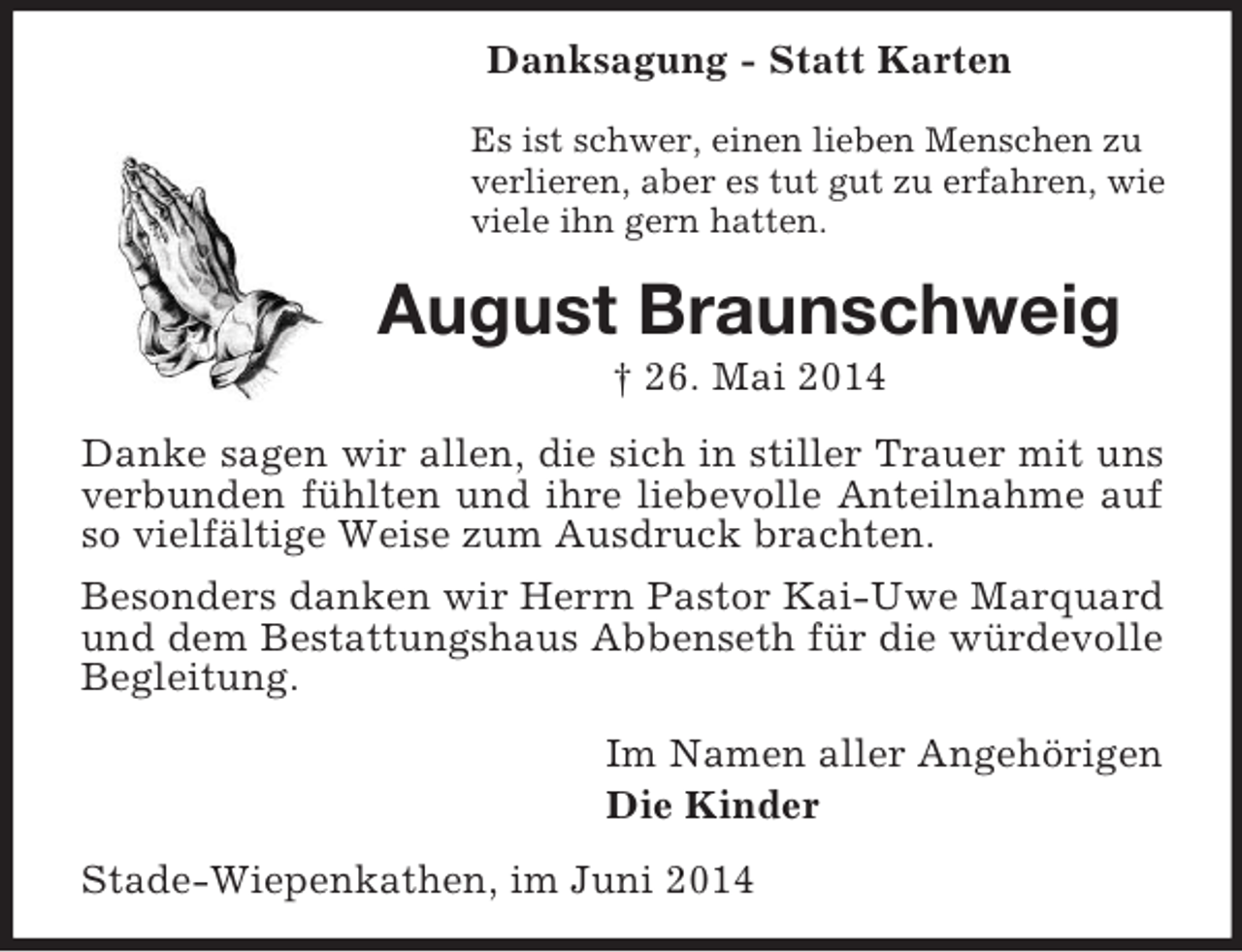 <p>Danksagung - Statt Karten<br />Es ist schwer, einen lieben Menschen zu<br />verlieren, aber es tut gut zu erfahren, wie<br />viele ihn gern hatten.<br />August Braunschweig<br />† 26. Mai 2014<br />Danke sagen wir allen, die sich in stiller Trauer mit uns verbunden fühlten und ihre liebevolle Anteilnahme auf so vielfältige Weise zum Ausdruck brachten.<br />Besonders danken wir Herrn Pastor Kai-Uwe Marquard und dem Bestattungshaus Abbenseth für die würdevolle Begleitung.<br />Im Namen aller Angehörigen<br />Die Kinder<br />Stade-Wiepenkathen, im Juni 2014</p>