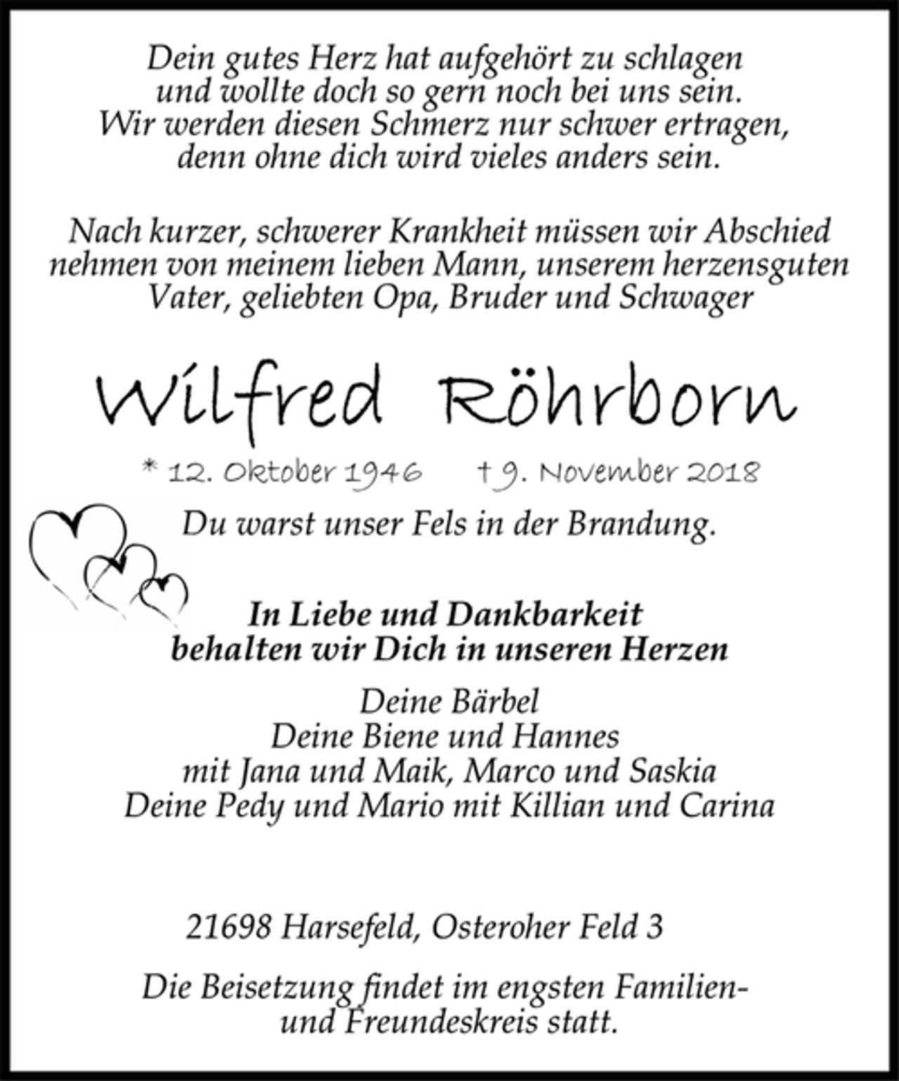 <p>Dein gutes Herz hat aufgehört zu schlagen<br />und wollte doch so gern noch bei uns sein.<br />Wir werden diesen Schmerz nur schwer ertragen,<br />denn ohne dich wird vieles anders sein.<br />Nach kurzer, schwerer Krankheit müssen wir Abschied<br />nehmen von meinem lieben Mann, unserem herzensguten<br />Vater, geliebten Opa, Bruder und Schwager<br />Wilfred Röhrborn<br />* 12. Oktober 1946 † 9. November 2018<br />Du warst unser Fels in der Brandung.<br />In Liebe und Dankbarkeit<br />behalten wir Dich in unseren Herzen<br />Deine Bärbel<br />Deine Biene und Hannes<br />mit Jana und Maik, Marco und Saskia<br />Deine Pedy und Mario mit Killian und Carina<br />21698 Harsefeld, Osteroher Feld 3<br />Die Beisetzung findet im engsten Familienund<br />Freundeskreis statt.</p>