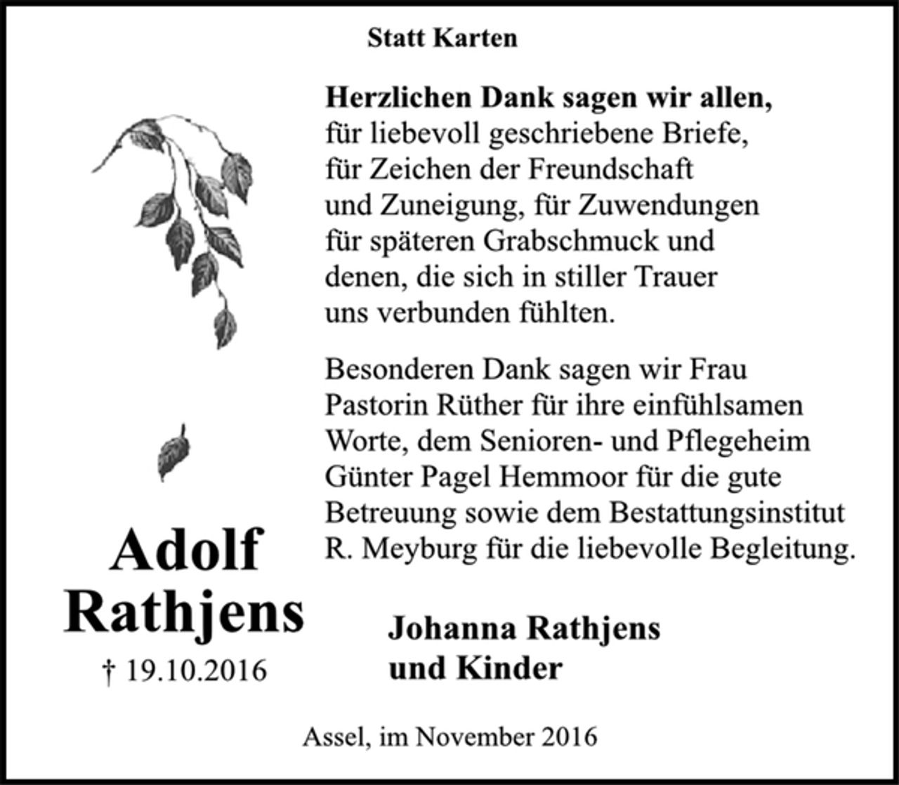 <p>Adolf<br />Rathjens<br />† 19.10.2016<br />Statt Karten<br />Herzlichen Dank sagen wir allen,<br />für liebevoll geschriebene Briefe,<br />für Zeichen der Freundschaft<br />und Zuneigung, für Zuwendungen<br />für späteren Grabschmuck und<br />denen, die sich in stiller Trauer<br />uns verbunden fühlten.<br />Besonderen Dank sagen wir Frau<br />Pastorin Rüther für ihre einfühlsamen<br />Worte, dem Senioren- und Pflegeheim<br />Günter Pagel Hemmoor für die gute<br />Betreuung sowie dem Bestattungsinstitut<br />R. Meyburg für die liebevolle Begleitung.<br />Johanna Rathjens<br />und Kinder<br />Assel, im November 2016</p>