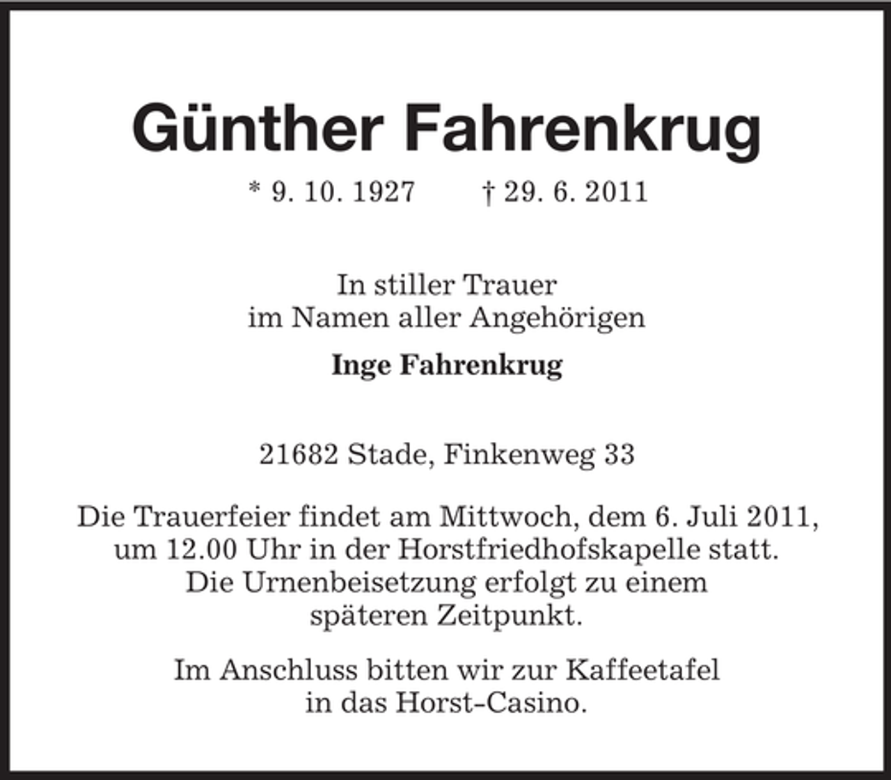 <p>Günther Fahrenkrug<br />* 9. 10. 1927</p><p>† 29. 6. 2011</p><p>In stiller Trauer<br />im Namen aller Angehörigen<br />Inge Fahrenkrug<br />21682 Stade, Finkenweg 33<br />Die Trauerfeier findet am Mittwoch, dem 6. Juli 2011,<br />um 12.00 Uhr in der Horstfriedhofskapelle statt.<br />Die Urnenbeisetzung erfolgt zu einem<br />späteren Zeitpunkt.<br />Im Anschluss bitten wir zur Kaffeetafel<br />in das Horst-Casino.</p>