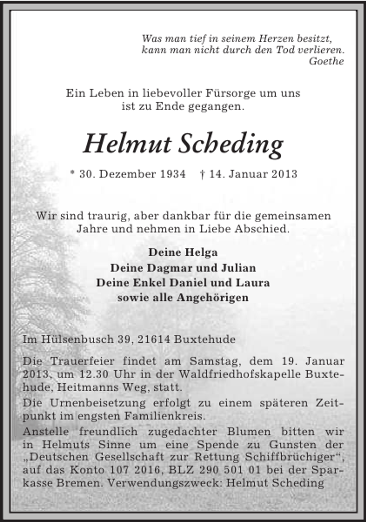<p>Was man tief in seinem Herzen besitzt,<br />kann man nicht durch den Tod verlieren.<br />Goethe</p><p>Ein Leben in liebevoller Fürsorge um uns<br />ist zu Ende gegangen.</p><p>Helmut Scheding<br />* 30. Dezember 1934</p><p>† 14. Januar 2013</p><p>Wir sind traurig, aber dankbar für die gemeinsamen<br />Jahre und nehmen in Liebe Abschied.<br />Deine Helga<br />Deine Dagmar und Julian<br />Deine Enkel Daniel und Laura<br />sowie alle Angehörigen</p><p>Im Hülsenbusch 39, 21614 Buxtehude<br />Die Trauerfeier findet am Samstag, dem 19. Januar<br />2013, um 12.30 Uhr in der Waldfriedhofskapelle Buxtehude, Heitmanns Weg, statt.<br />Die Urnenbeisetzung erfolgt zu einem späteren Zeitpunkt im engsten Familienkreis.<br />Anstelle freundlich zugedachter Blumen bitten wir<br />in Helmuts Sinne um eine Spende zu Gunsten der<br />„Deutschen Gesellschaft zur Rettung Schiffbrüchiger“,<br />auf das Konto 107 2016, BLZ 290 5 bei der Sparkasse Bremen. Verwendungszweck: Helmut Scheding</p>