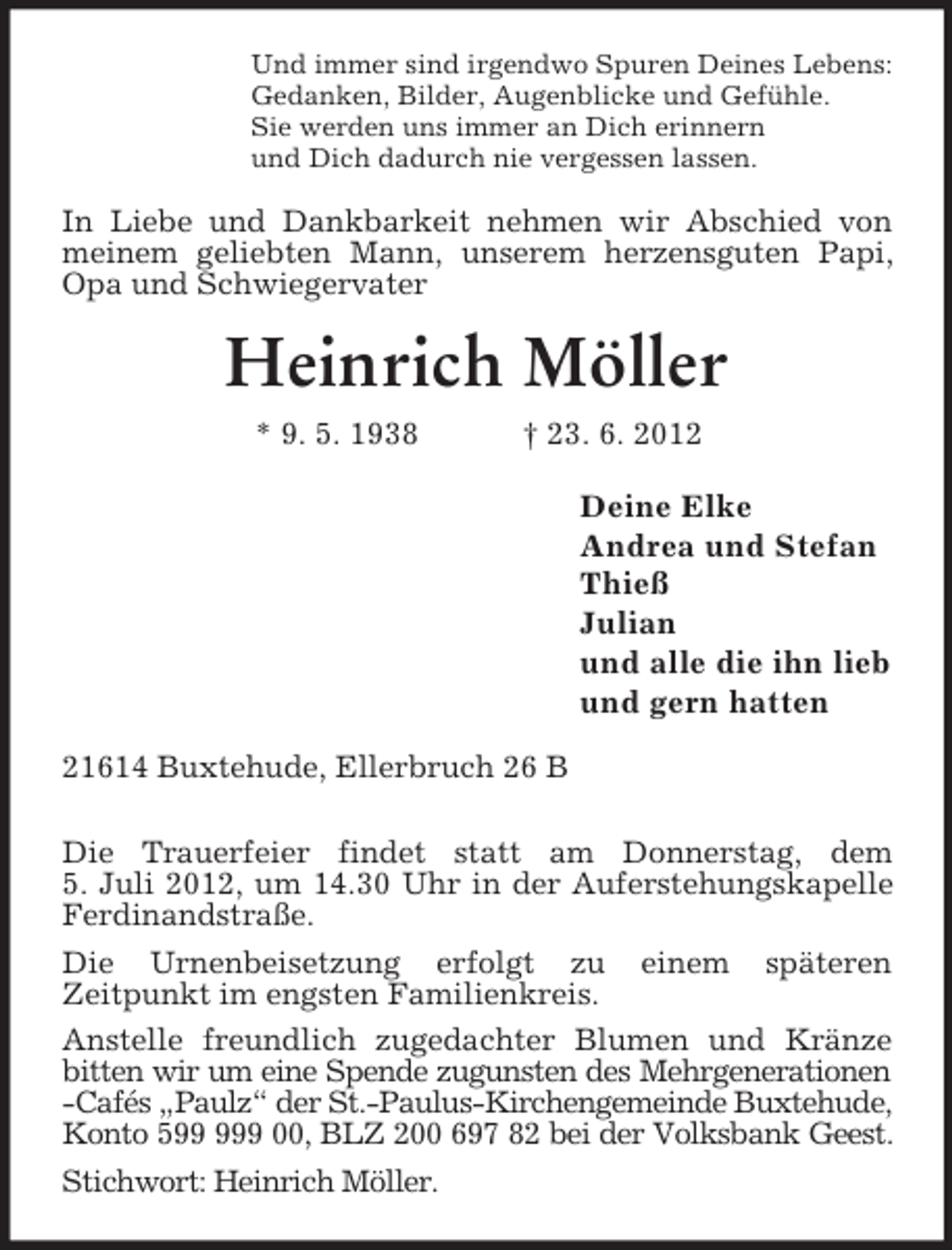 <p>Und immer sind irgendwo Spuren Deines Lebens:<br />Gedanken, Bilder, Augenblicke und Gefühle.<br />Sie werden uns immer an Dich erinnern<br />und Dich dadurch nie vergessen lassen.<br />In Liebe und Dankbarkeit nehmen wir Abschied von<br />meinem geliebten Mann, unserem herzensguten Papi, Opa und Schwiegervater<br />Heinrich Möller<br />* 9. 5. 1938 † 23. 6. 2012<br />Deine Elke<br />Andrea und Stefan<br />Thieß<br />Julian<br />und alle die ihn lieb<br />und gern hatten<br />21614 Buxtehude, Ellerbruch 26 B</p><p>Die Trauerfeier findet statt am Donnerstag, dem<br />5. Juli 2012, um 14.30 Uhr in der Auferstehungskapelle Ferdinandstraße.<br />Die Urnenbeisetzung erfolgt zu einem späteren<br />Zeitpunkt im engsten Familienkreis.<br />Anstelle freundlich zugedachter Blumen und Kränze<br />bitten wir um eine Spende zugunsten des Mehrgenerationen<br />-Cafés „Paulz“ der St.-Paulus-Kirchengemeinde Buxtehude,<br />Konto 599 999 00, BLZ 200 697 82 bei der Volksbank Geest.<br />Stichwort: Heinrich Möller.</p>