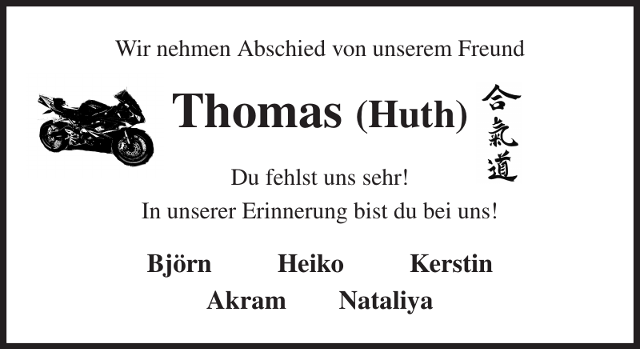 <p>Wir nehmen Abschied von unserem Freund<br />Thomas (Huth)<br />Du fehlst uns sehr!<br />In unserer Erinnerung bist du bei uns!<br />Björn Heiko Kerstin<br />Akram Nataliya</p>