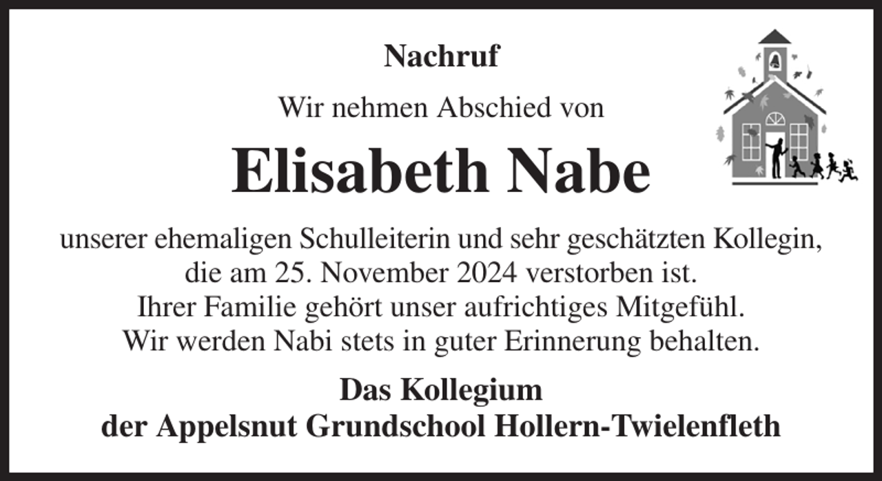 <p>Nachruf<br />Wir nehmen Abschied von<br />Elisabeth Nabe<br />unserer ehemaligen Schulleiterin und sehr geschätzten Kollegin,<br />die am 25. November 2024 verstorben ist.<br />Ihrer Familie gehört unser aufrichtiges Mitgefühl.<br />Wir werden Nabi stets in guter Erinnerung behalten.<br />Das Kollegium<br />der Appelsnut Grundschool Hollern-Twielenfleth</p>