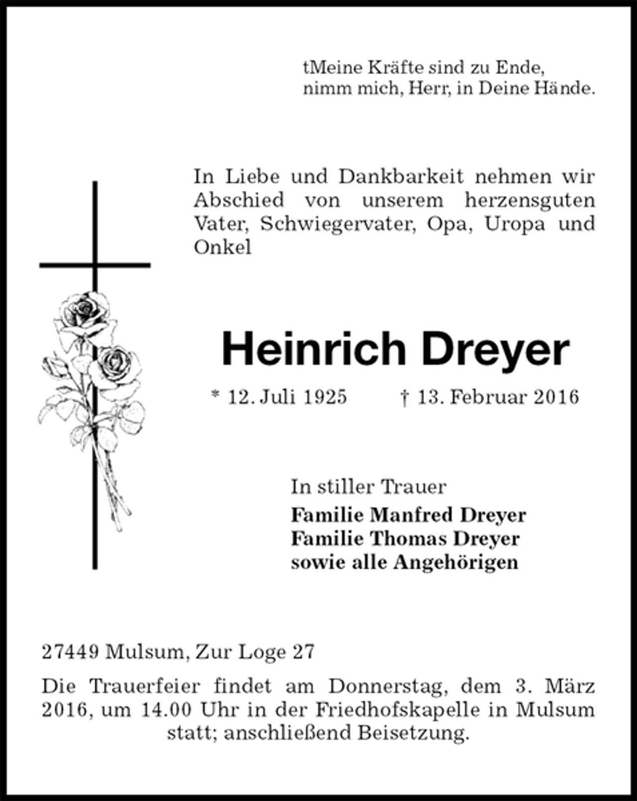 <p>tMeine Kräfte sind zu Ende,<br />nimm mich, Herr, in Deine Hände.<br />In Liebe und Dankbarkeit nehmen wir Abschied von unserem herzensguten<br />Vater, Schwiegervater, Opa, Uropa und Onkel<br />Heinrich Dreyer<br />* 12. Juli 1925 † 13. Februar 2016<br />In stiller Trauer<br />Familie Manfred Dreyer<br />Familie Thomas Dreyer<br />sowie alle Angehörigen<br />27449 Mulsum, Zur Loge 27<br />Die Trauerfeier findet am Donnerstag, dem 3. März 2016, um 14.00 Uhr in der Friedhofskapelle in Mulsum statt; anschließend Beisetzung.</p>