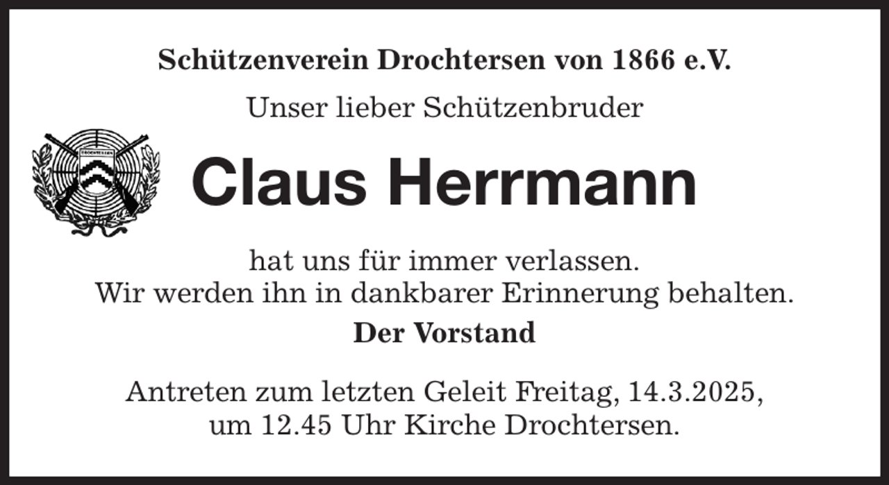 <p>Schützenverein Drochtersen von 1866 e.V.<br />Unser lieber Schützenbruder<br />Claus Herrmann<br />hat uns für immer verlassen.<br />Wir werden ihn in dankbarer Erinnerung behalten.<br />Der Vorstand<br />Antreten zum letzten Geleit Freitag, 14.3.2025,<br />um 12.45 Uhr Kirche Drochtersen.</p>