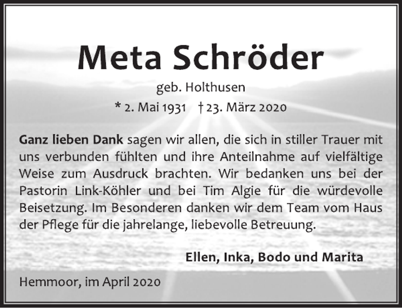 <p>Meta Schröder<br />geb. Holthusen<br />* 2. Mai 1931 + 23. März 2020<br />Ganz lieben Dank sagen wir allen, die sich in stiller Trauer mit<br />uns verbunden fühlten und ihre Anteilnahme auf vielfältige<br />Weise zum Ausdruck brachten. Wir bedanken uns bei der<br />Pastorin Link-Köhler und bei Tim Algie für die würdevolle<br />Beisetzung. Im Besonderen danken wir dem Team vom Haus<br />der Pflege für die jahrelange, liebevolle Betreuung.<br />Ellen, Inka, Bodo und Marita<br />Hemmoor, im April 2020</p>