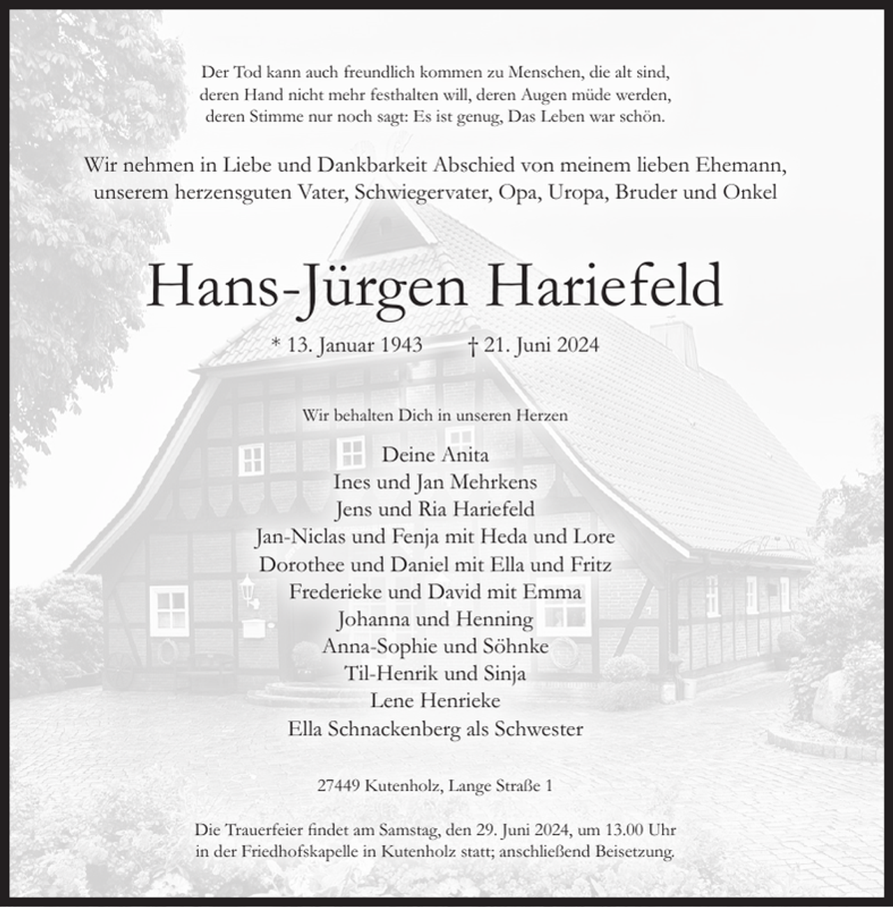 <p>Der Tod kann auch freundlich kommen zu Menschen, die alt sind,<br />deren Hand nicht mehr festhalten will, deren Augen müde werden,<br />deren Stimme nur noch sagt: Es ist genug, Das Leben war schön.</p><p>Wir nehmen in Liebe und Dankbarkeit Abschied von meinem lieben Ehemann,<br />unserem herzensguten Vater, Schwiegervater, Opa, Uropa, Bruder und Onkel</p><p>Hans-Jürgen Hariefeld<br />* 13. Januar 1943</p><p>† 21. Juni 2024</p><p>Wir behalten Dich in unseren Herzen</p><p>Deine Anita<br />Ines und Jan Mehrkens<br />Jens und Ria Hariefeld<br />Jan-Niclas und Fenja mit Heda und Lore<br />Dorothee und Daniel mit Ella und Fritz<br />Frederieke und David mit Emma<br />Johanna und Henning<br />Anna-Sophie und Söhnke<br />Til-Henrik und Sinja<br />Lene Henrieke<br />Ella Schnackenberg als Schwester<br />27449 Kutenholz, Lange Straße 1<br />Die Trauerfeier findet am Samstag, den 29. Juni 2024, um 13.00 Uhr<br />in der Friedhofskapelle in Kutenholz statt; anschließend Beisetzung.</p>