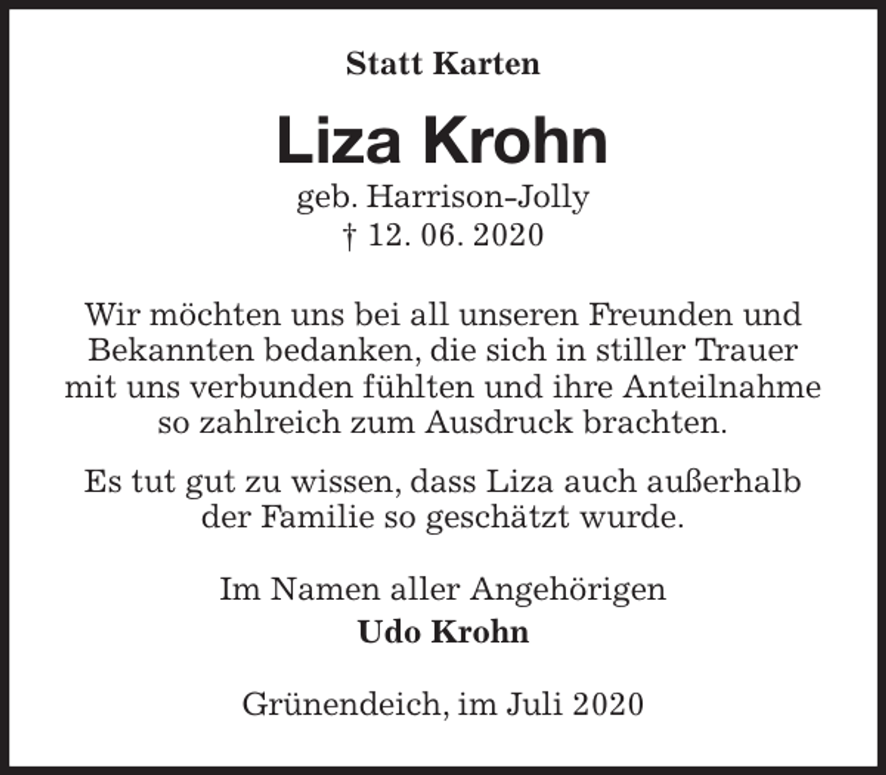 <p>Statt Karten<br />Liza Krohn<br />geb. Harrison-Jolly<br />† 12. 06. 2020<br />Wir möchten uns bei all unseren Freunden und<br />Bekannten bedanken, die sich in stiller Trauer<br />mit uns verbunden fühlten und ihre Anteilnahme<br />so zahlreich zum Ausdruck brachten.<br />Es tut gut zu wissen, dass Liza auch außerhalb<br />der Familie so geschätzt wurde.<br />Im Namen aller Angehörigen<br />Udo Krohn<br />Grünendeich, im Juli 2020</p>