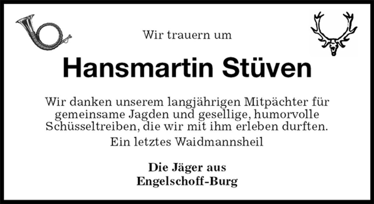 <p>Wir trauern um<br />Hansmartin Stüven<br />Wir danken unserem langjährigen Mitpächter für<br />gemeinsame Jagden und gesellige, humorvolle<br />Schüsseltreiben, die wir mit ihm erleben durften.<br />Ein letztes Waidmannsheil<br />Die Jäger aus<br />Engelschoff-Burg</p>